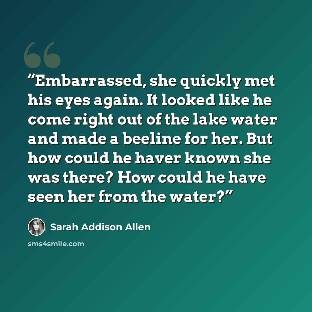 “Embarrassed, she quickly met his eyes again. It looked like he come right out of the lake water and made a beeline for her. But how could he haver known she was there? How could he have seen her from the water?” quote by Sarah Addison Allen
