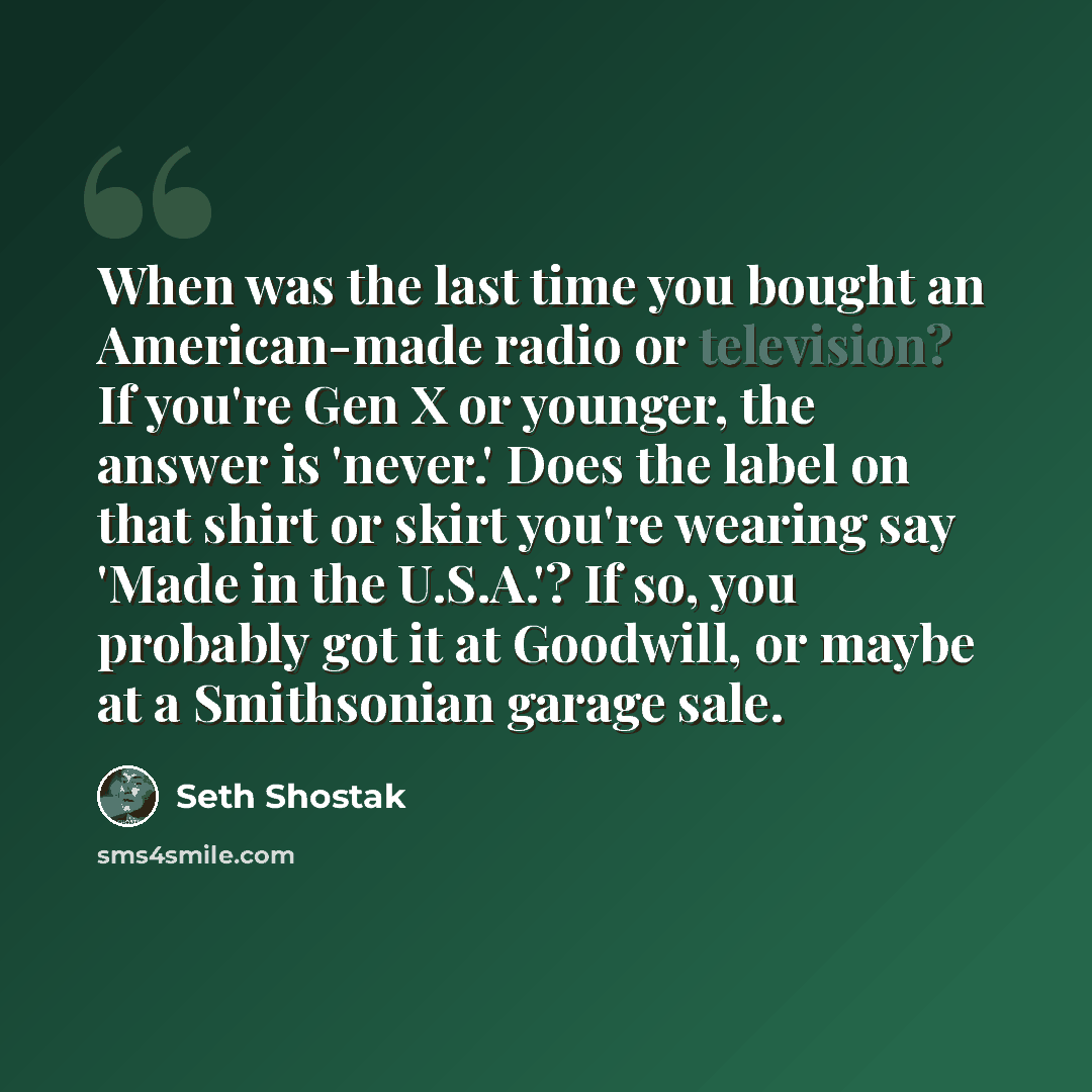 “When was the last time you bought an American-made radio or television? If you're Gen X or younger, the answer is 'never.' Does the label on that shirt or skirt you're wearing say 'Made in the U.S.A.'? If so, you probably got it at Goodwill, or maybe at a Smithsonian garage sale.” quote by Seth Shostak