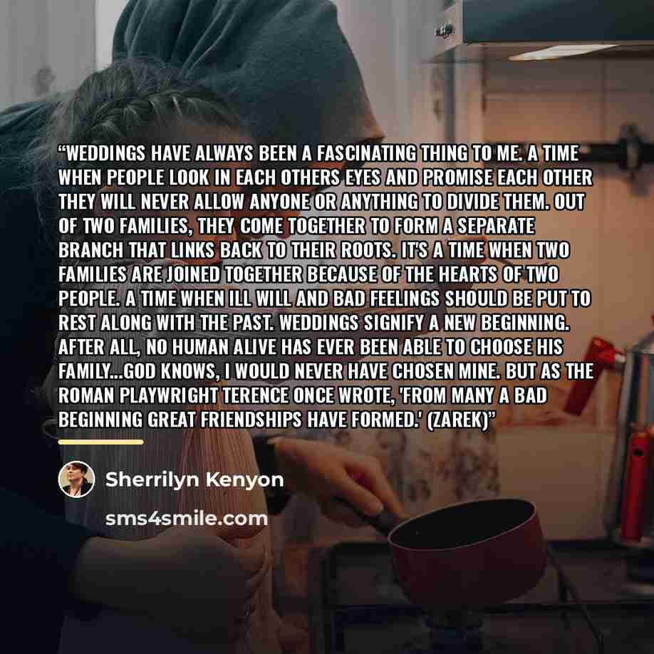 “Weddings have always been a fascinating thing to me. A time when people look in each others eyes and promise each other they will never allow anyone or anything to divide them. Out of two families, they come together to form a separate branch that links back to their roots. It's a time when two…” quote by Sherrilyn Kenyon
