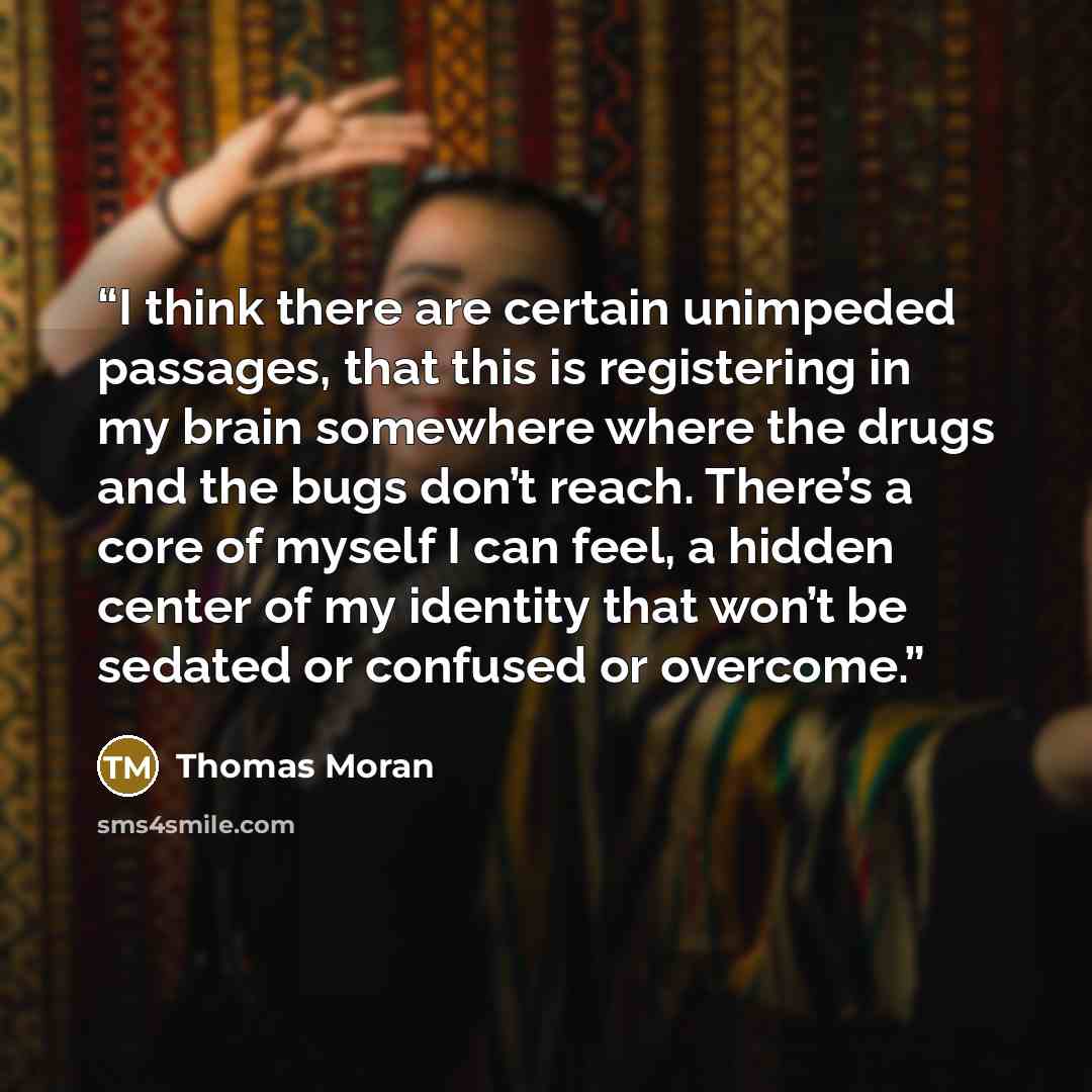 “I think there are certain unimpeded passages, that this is registering in my brain somewhere where the drugs and the bugs don’t reach. There’s a core of myself I can feel, a hidden center of my identity that won’t be sedated or confused or overcome.” quote by Thomas Moran