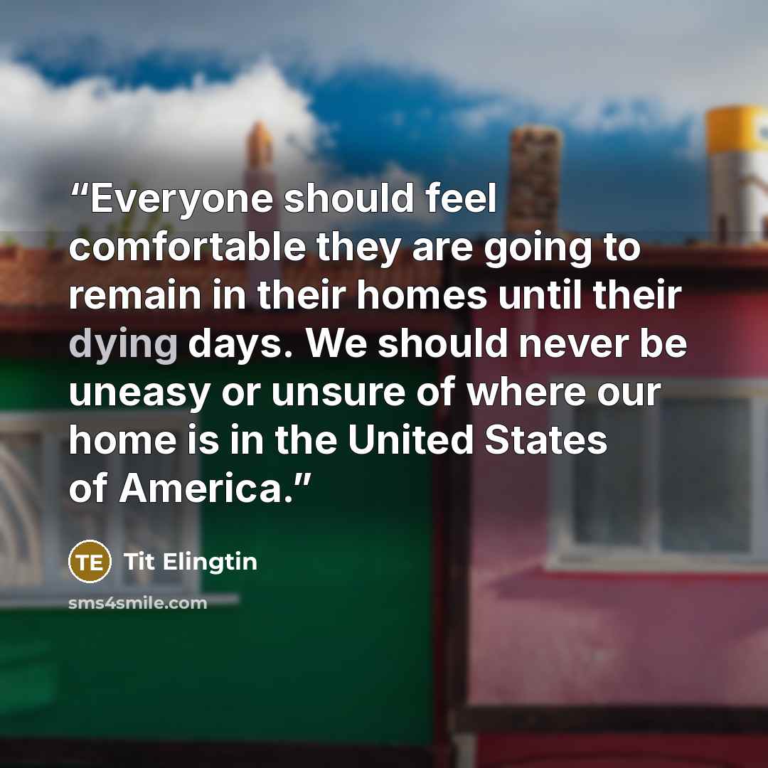 “Everyone should feel comfortable they are going to remain in their homes until their dying days. We should never be uneasy or unsure of where our home is in the United States of America.” quote by Tit Elingtin