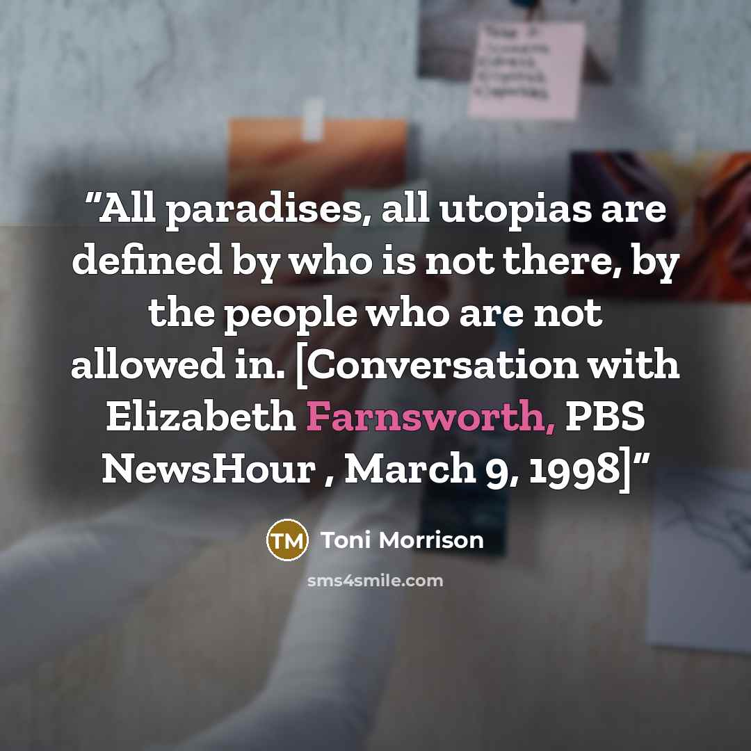 “All paradises, all utopias are defined by who is not there, by the people who are not allowed in. [Conversation with Elizabeth Farnsworth, PBS NewsHour , March 9, 1998]” quote by Toni Morrison