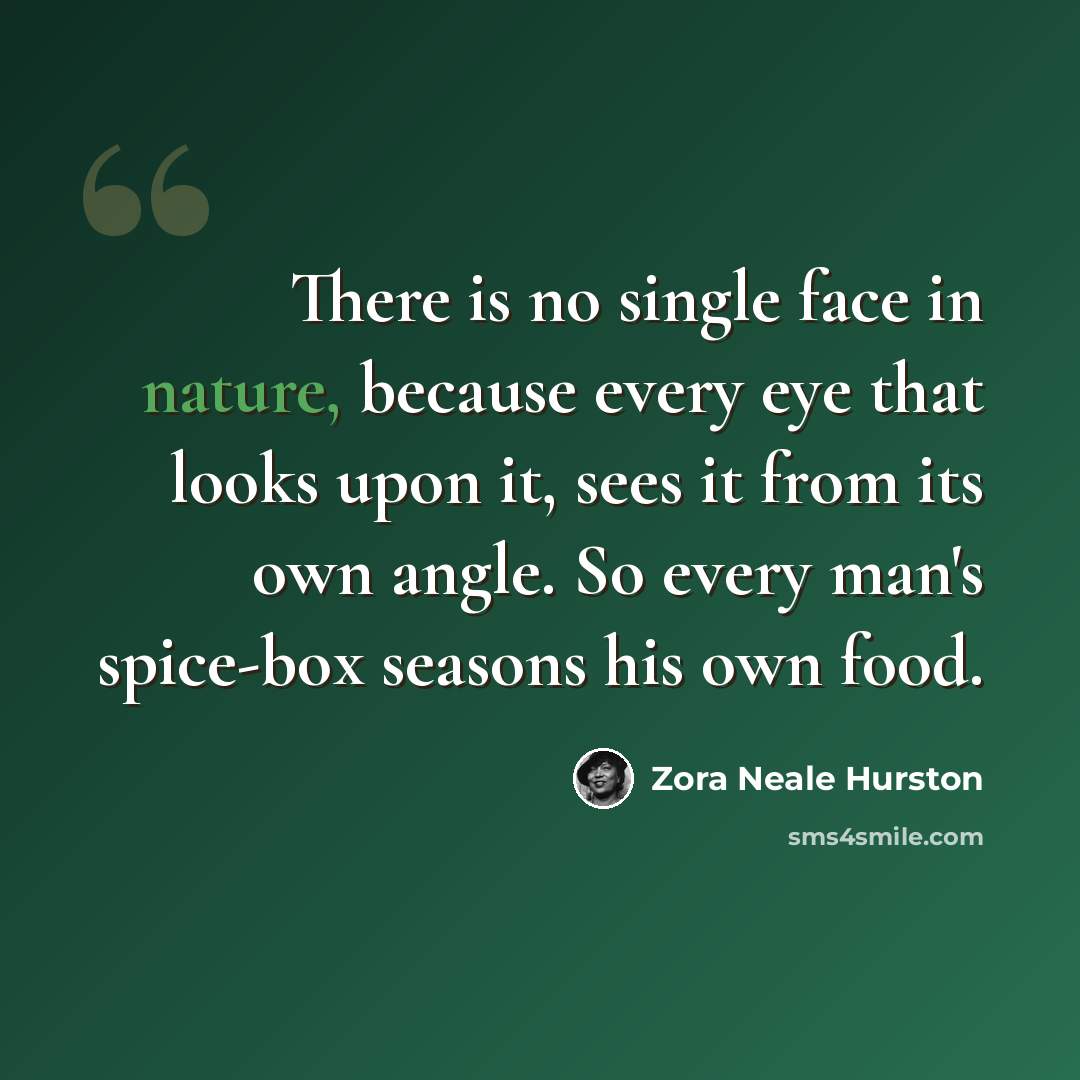 “There is no single face in nature, because every eye that looks upon it, sees it from its own angle. So every man's spice-box seasons his own food.” quote by Zora Neale Hurston