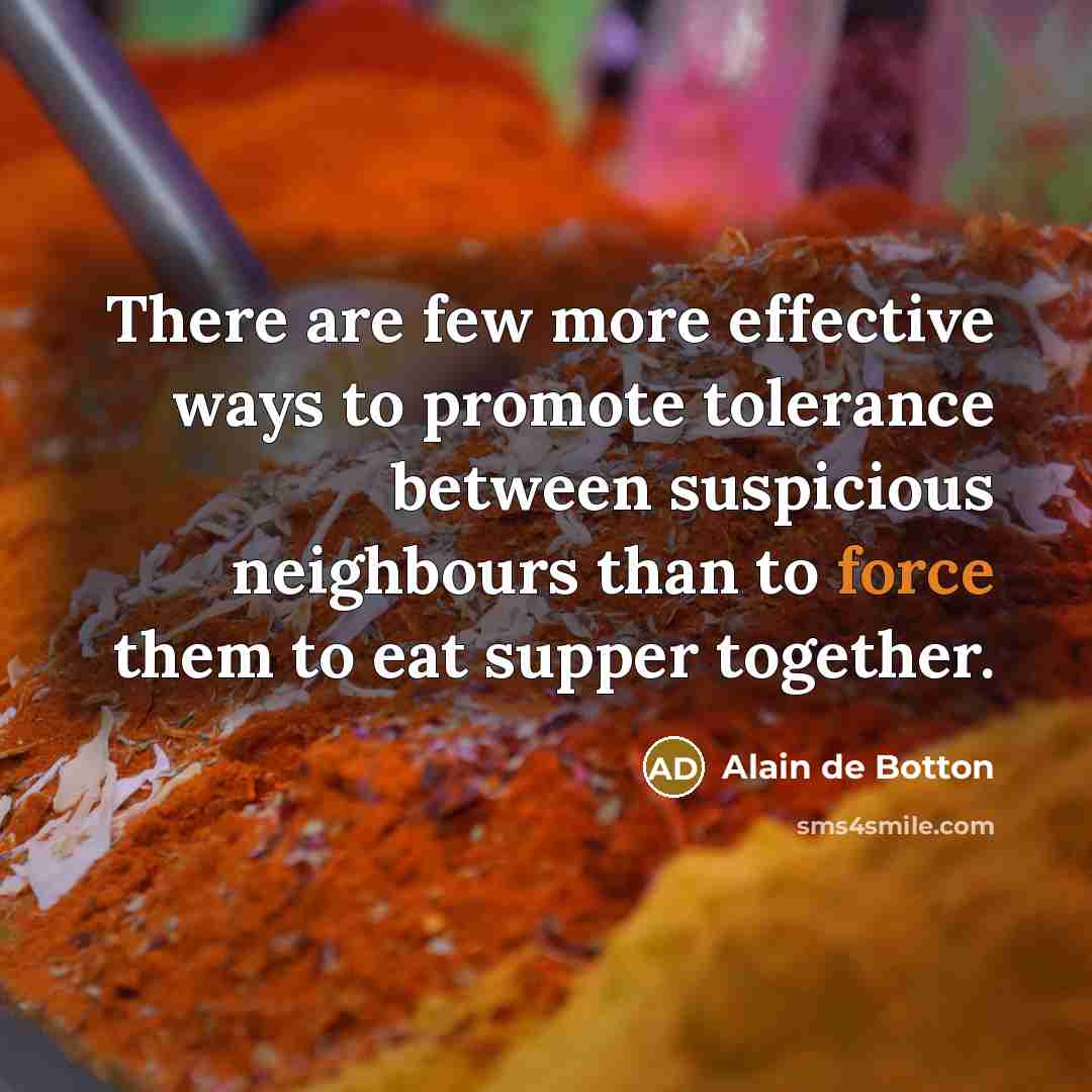 “There are few more effective ways to promote tolerance between suspicious neighbours than to force them to eat supper together.” quote by Alain de Botton