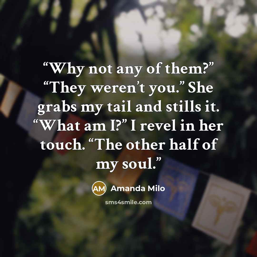 “Why not any of them?” “They weren’t you.” She grabs my tail and stills it. “What am I?” I revel in her touch. “The other half of my soul.” quote by Amanda Milo