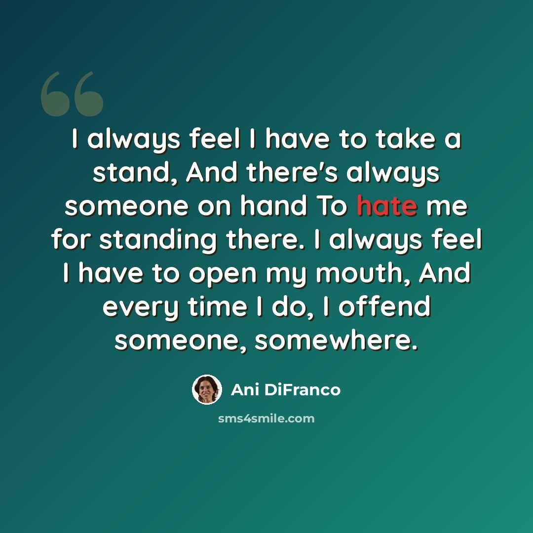 “I always feel I have to take a stand, And there's always someone on hand To hate me for standing there. I always feel I have to open my mouth, And every time I do, I offend someone, somewhere.” quote by Ani DiFranco