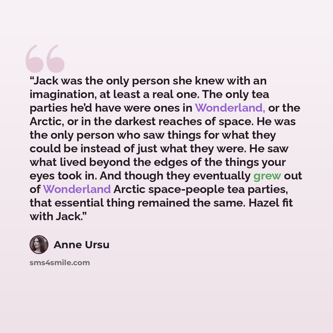 “Jack was the only person she knew with an imagination, at least a real one. The only tea parties he’d have were ones in Wonderland, or the Arctic, or in the darkest reaches of space. He was the only person who saw things for what they could be instead of just what they were. He saw what lived…” quote by Anne Ursu