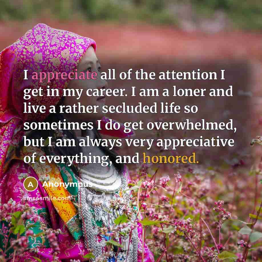 “I appreciate all of the attention I get in my career. I am a loner and live a rather secluded life so sometimes I do get overwhelmed, but I am always very appreciative of everything, and honored.” quote by Anonymous