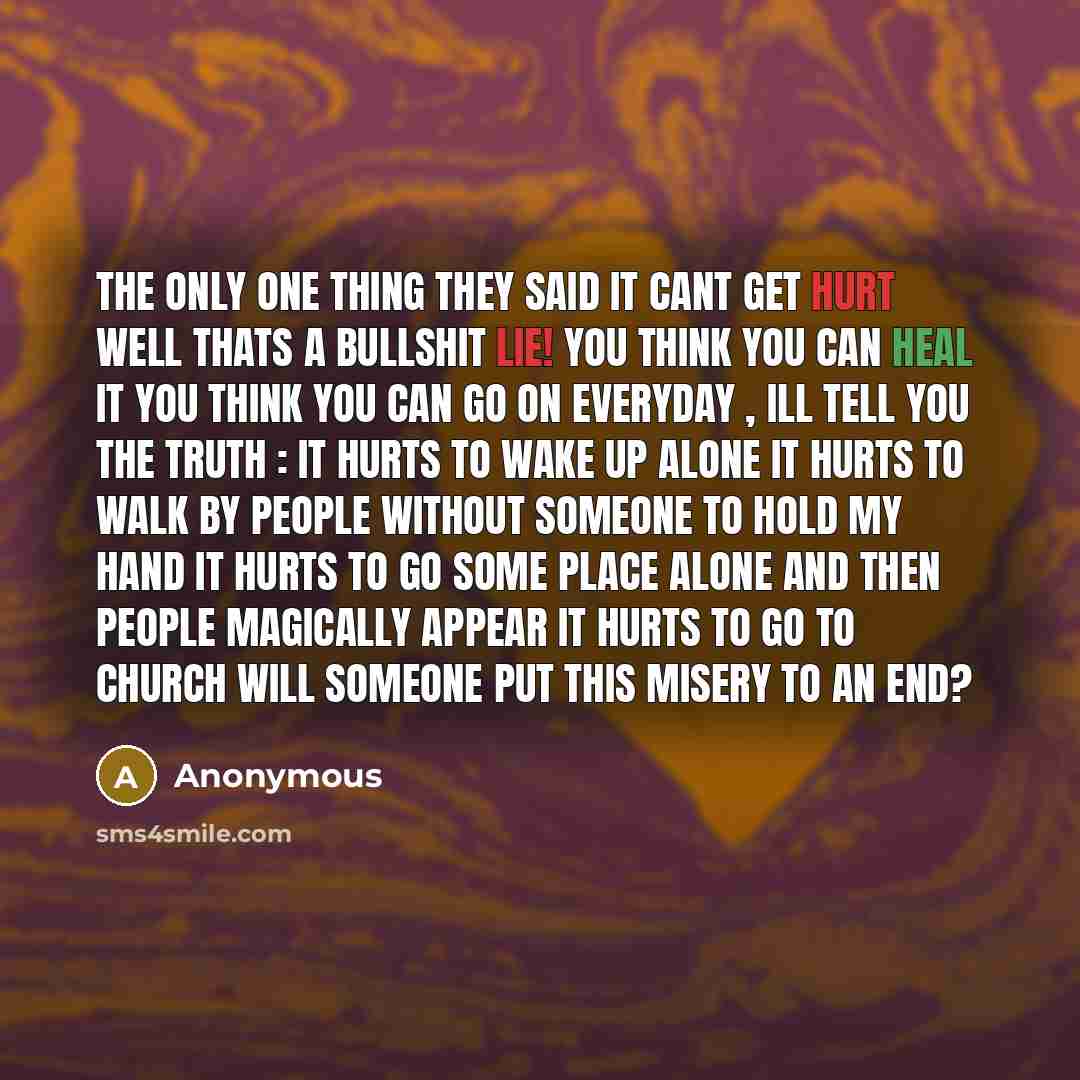 “The only one thing they said it cant get hurt well thats a bullshit LIE! you think you can heal it you think you can go on everyday , ill tell you the truth : it hurts to wake up alone it hurts to walk by people without someone to hold my hand it hurts to go some place alone and then people…” quote by Anonymous