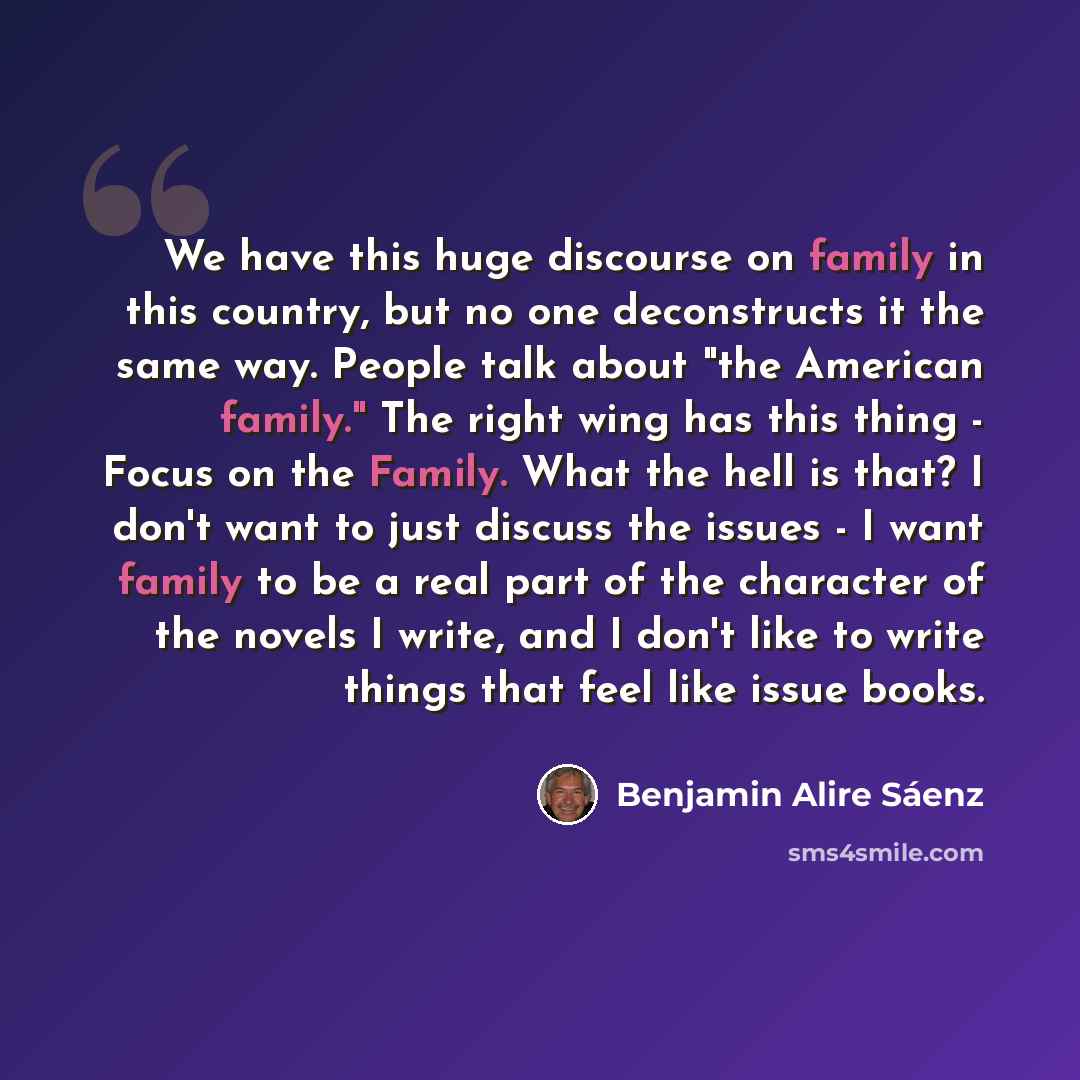 “We have this huge discourse on family in this country, but no one deconstructs it the same way. People talk about "the American family." The right wing has this thing - Focus on the Family. What the hell is that? I don't want to just discuss the issues - I want family to be a real part of the…” quote by Benjamin Alire Saenz