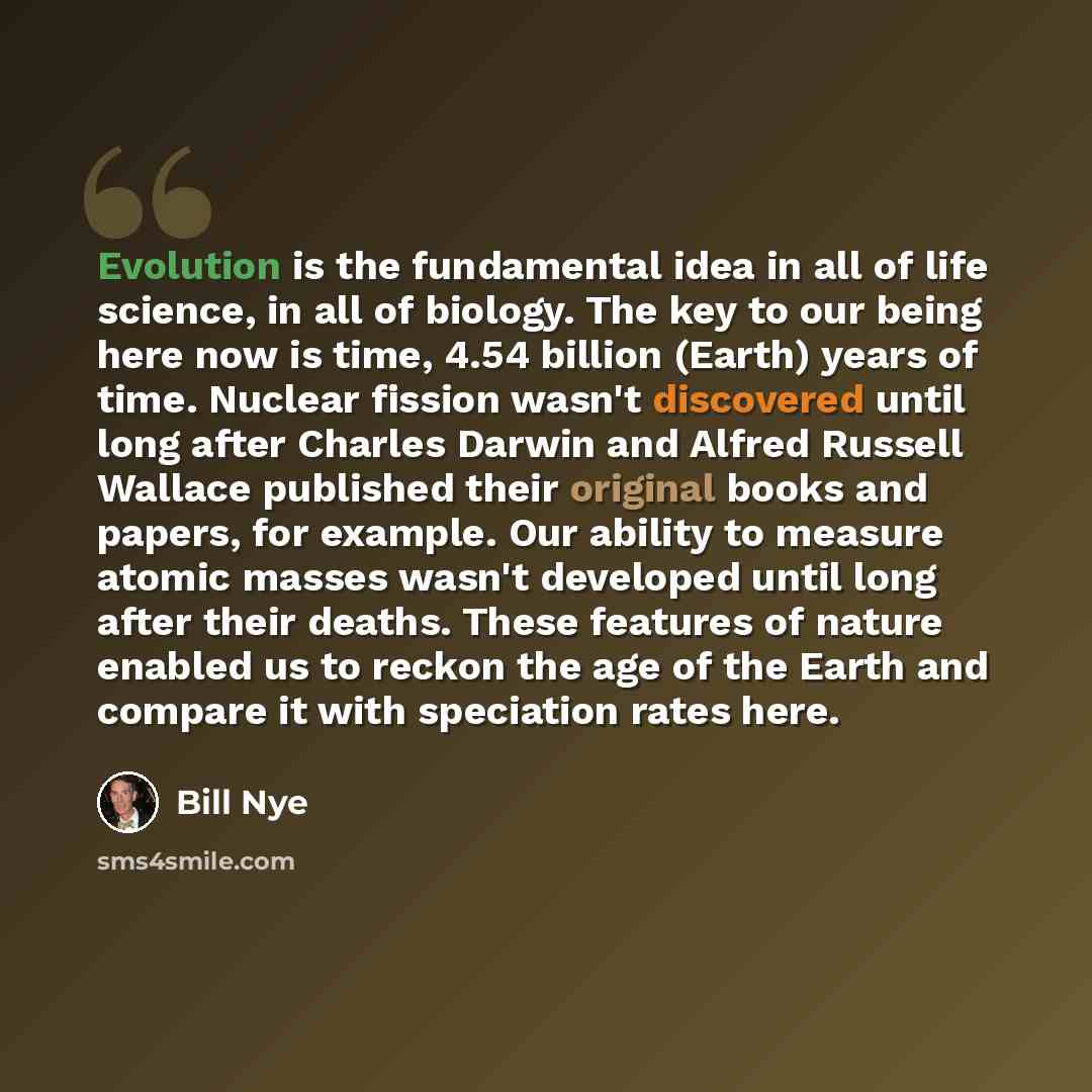 “Evolution is the fundamental idea in all of life science, in all of biology. The key to our being here now is time, 4.54 billion (Earth) years of time. Nuclear fission wasn't discovered until long after Charles Darwin and Alfred Russell Wallace published their original books and papers, for…” quote by Bill Nye