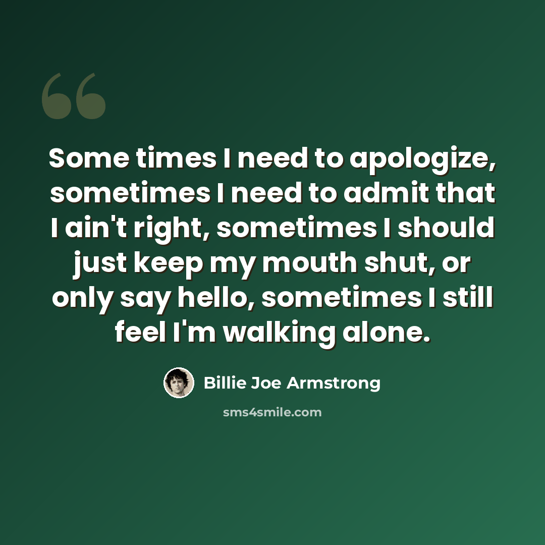 “Some times I need to apologize, sometimes I need to admit that I ain't right, sometimes I should just keep my mouth shut, or only say hello, sometimes I still feel I'm walking alone.” quote by Billie Joe Armstrong