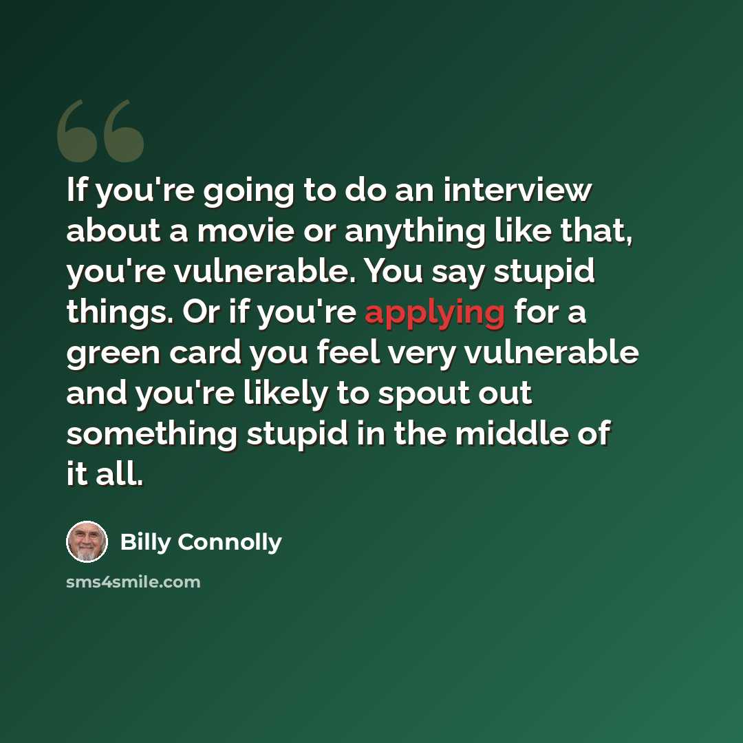 “If you're going to do an interview about a movie or anything like that, you're vulnerable. You say stupid things. Or if you're applying for a green card you feel very vulnerable and you're likely to spout out something stupid in the middle of it all.” quote by Billy Connolly