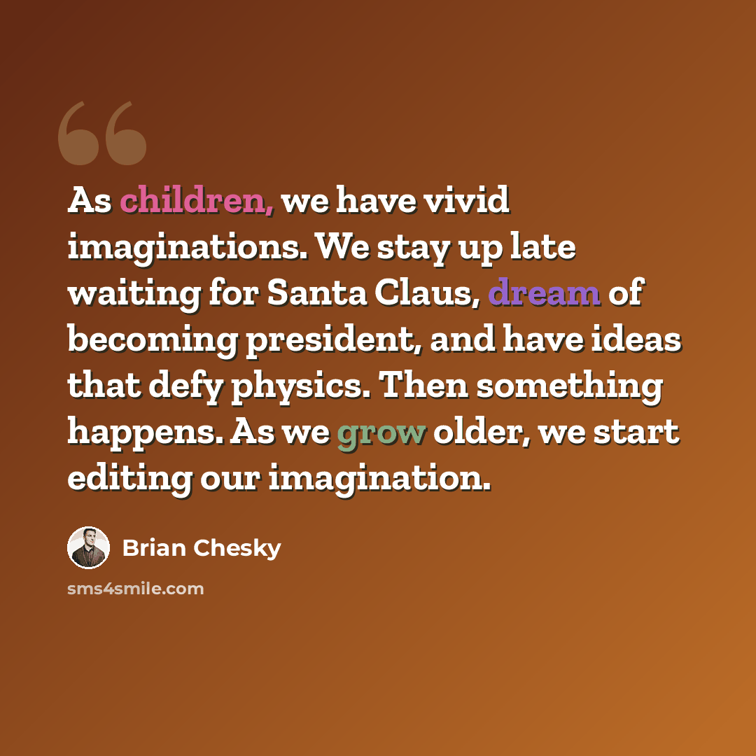 “As children, we have vivid imaginations. We stay up late waiting for Santa Claus, dream of becoming president, and have ideas that defy physics. Then something happens. As we grow older, we start editing our imagination.” quote by Brian Chesky