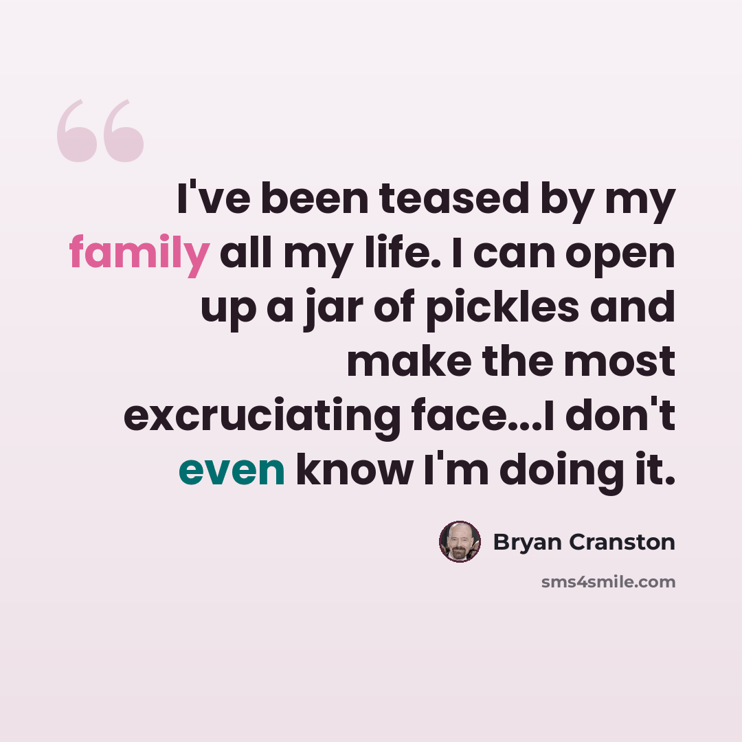 “I've been teased by my family all my life. I can open up a jar of pickles and make the most excruciating face...I don't even know I'm doing it.” quote by Bryan Cranston