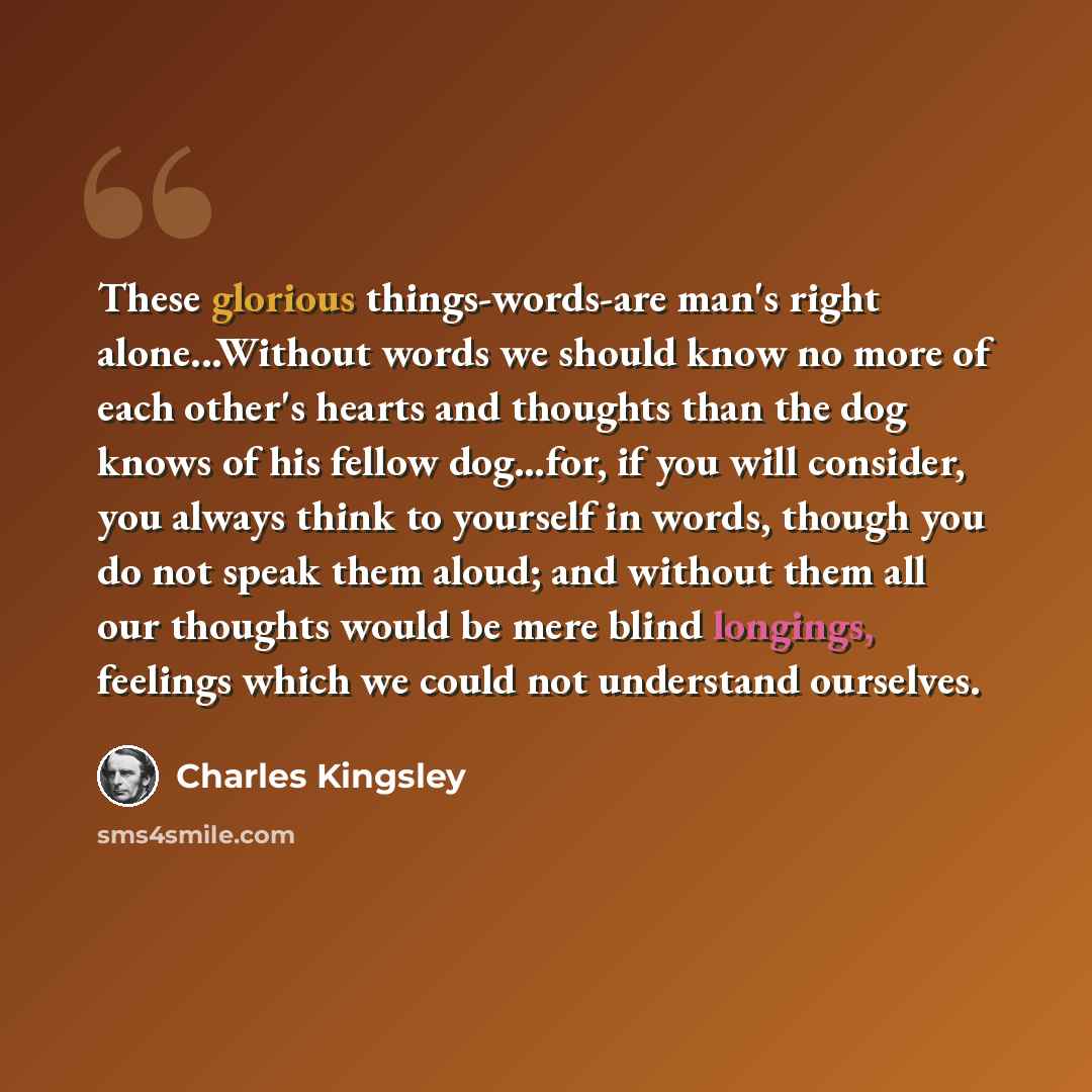 “These glorious things-words-are man's right alone...Without words we should know no more of each other's hearts and thoughts than the dog knows of his fellow dog…for, if you will consider, you always think to yourself in words, though you do not speak them aloud; and without them all our thoughts…” quote by Charles Kingsley