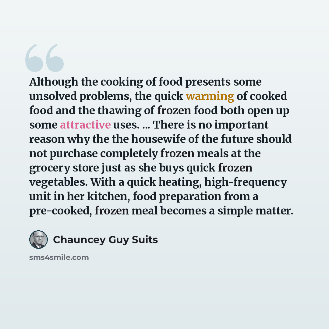 “Although the cooking of food presents some unsolved problems, the quick warming of cooked food and the thawing of frozen food both open up some attractive uses. ... There is no important reason why the the housewife of the future should not purchase completely frozen meals at the grocery store…” quote by Chauncey Guy Suits