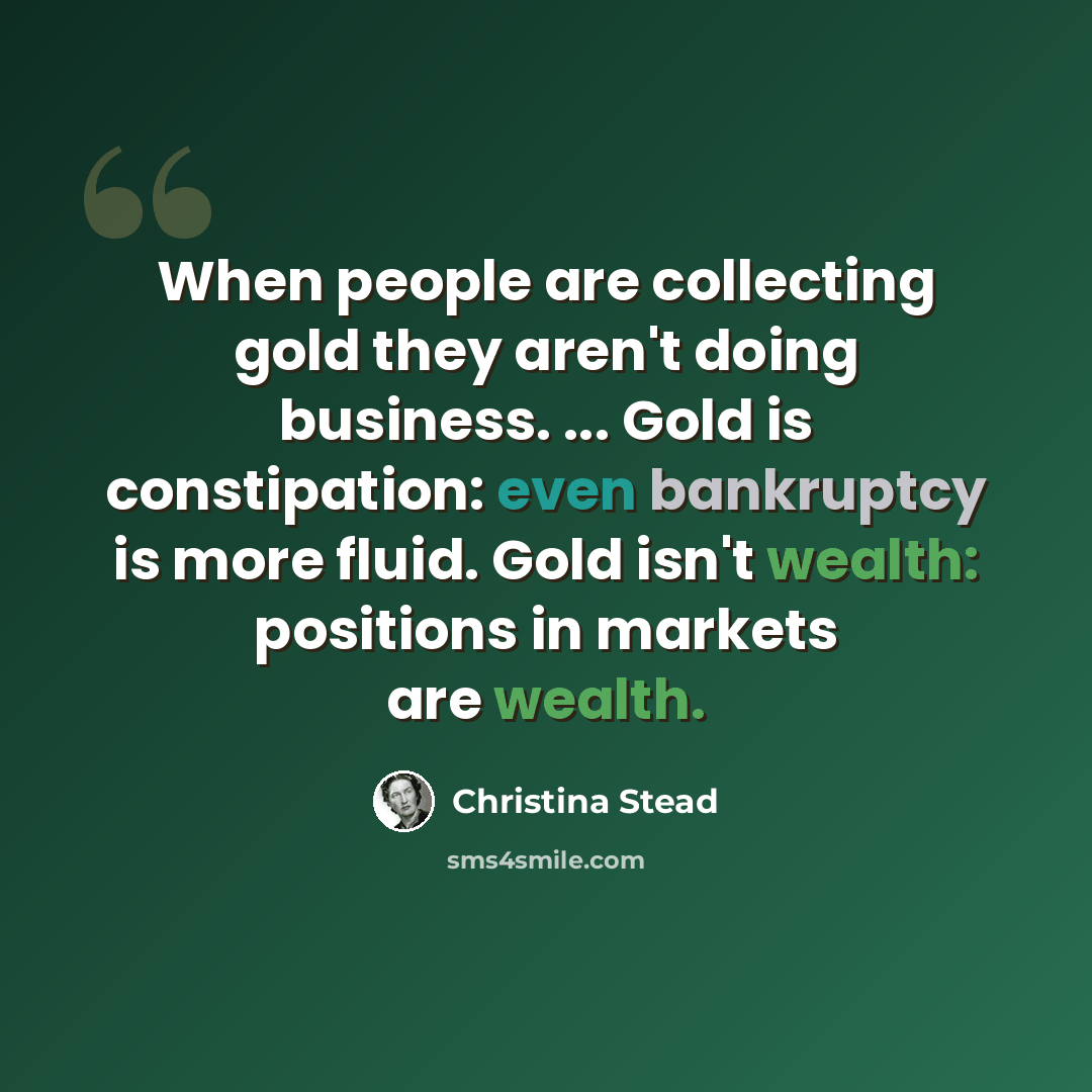 “When people are collecting gold they aren't doing business. ... Gold is constipation: even bankruptcy is more fluid. Gold isn't wealth: positions in markets are wealth.” quote by Christina Stead