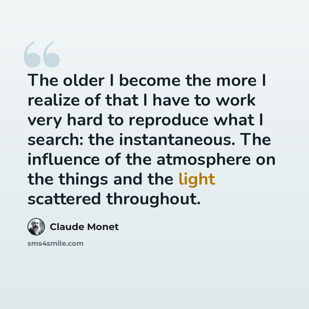 “The older I become the more I realize of that I have to work very hard to reproduce what I search: the instantaneous. The influence of the atmosphere on the things and the light scattered throughout.” quote by Claude Monet