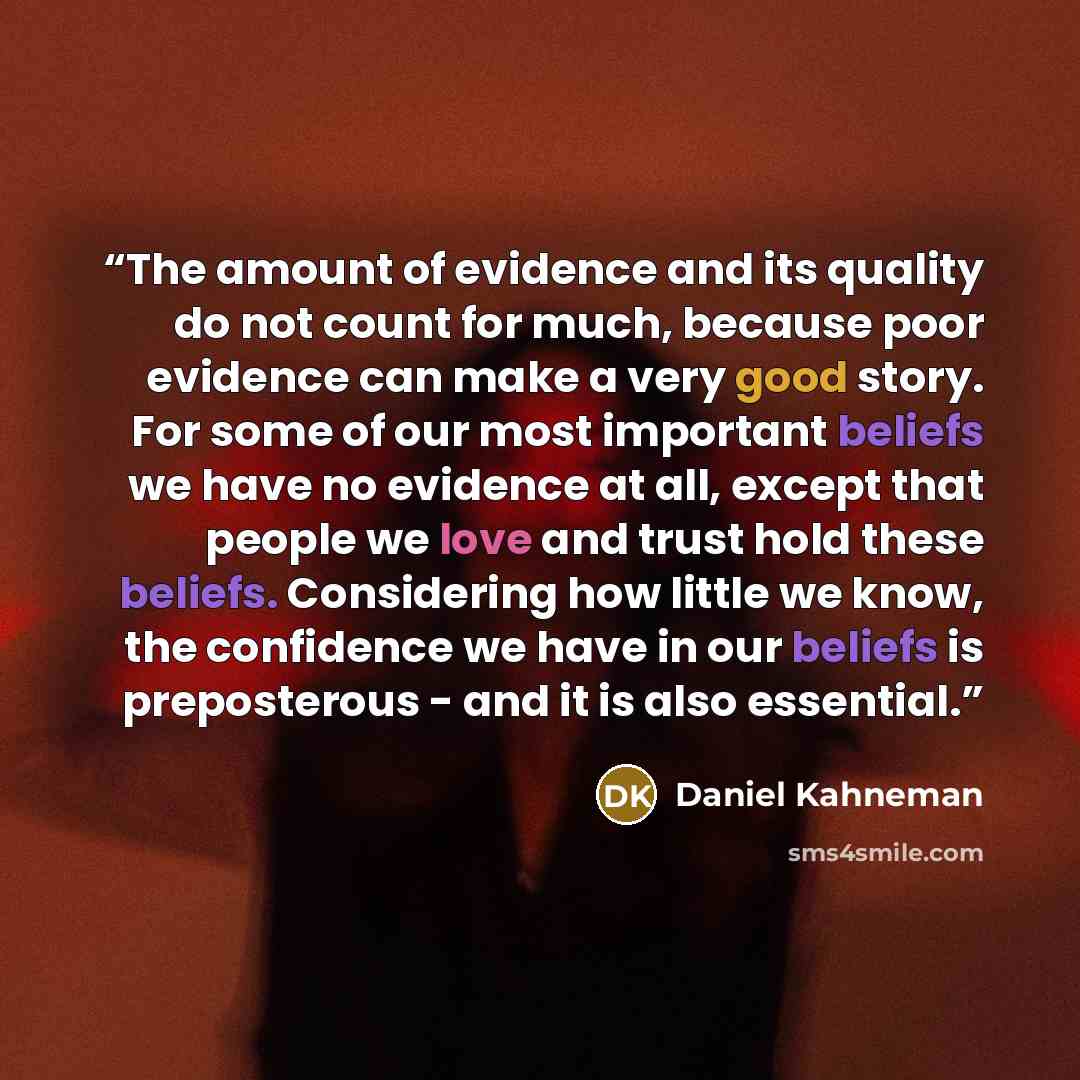 “The amount of evidence and its quality do not count for much, because poor evidence can make a very good story. For some of our most important beliefs we have no evidence at all, except that people we love and trust hold these beliefs. Considering how little we know, the confidence we have in our…” quote by Daniel Kahneman