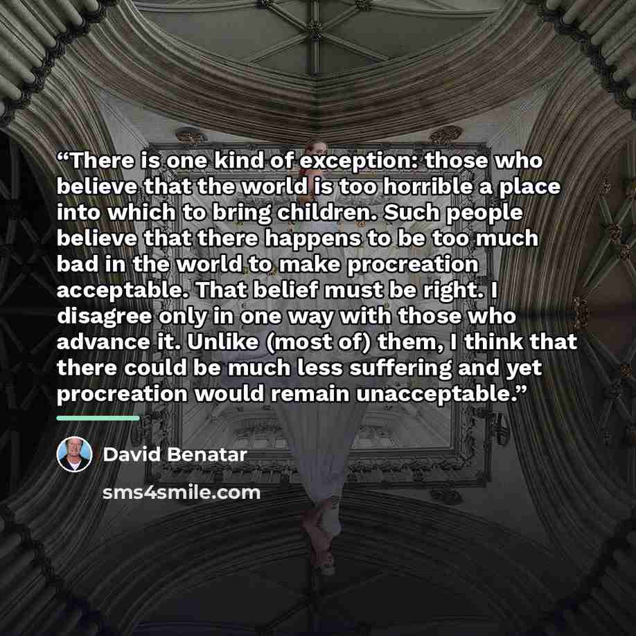 “There is one kind of exception: those who believe that the world is too horrible a place into which to bring children. Such people believe that there happens to be too much bad in the world to make procreation acceptable. That belief must be right. I disagree only in one way with those who advance…” quote by David Benatar