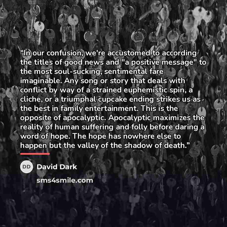 “In our confusion, we're accustomed to according the titles of good news and "a positive message" to the most soul-sucking, sentimental fare imaginable. Any song or story that deals with conflict by way of a strained euphemistic spin, a cliche, or a triumphal cupcake ending strikes us as the best…” quote by David Dark