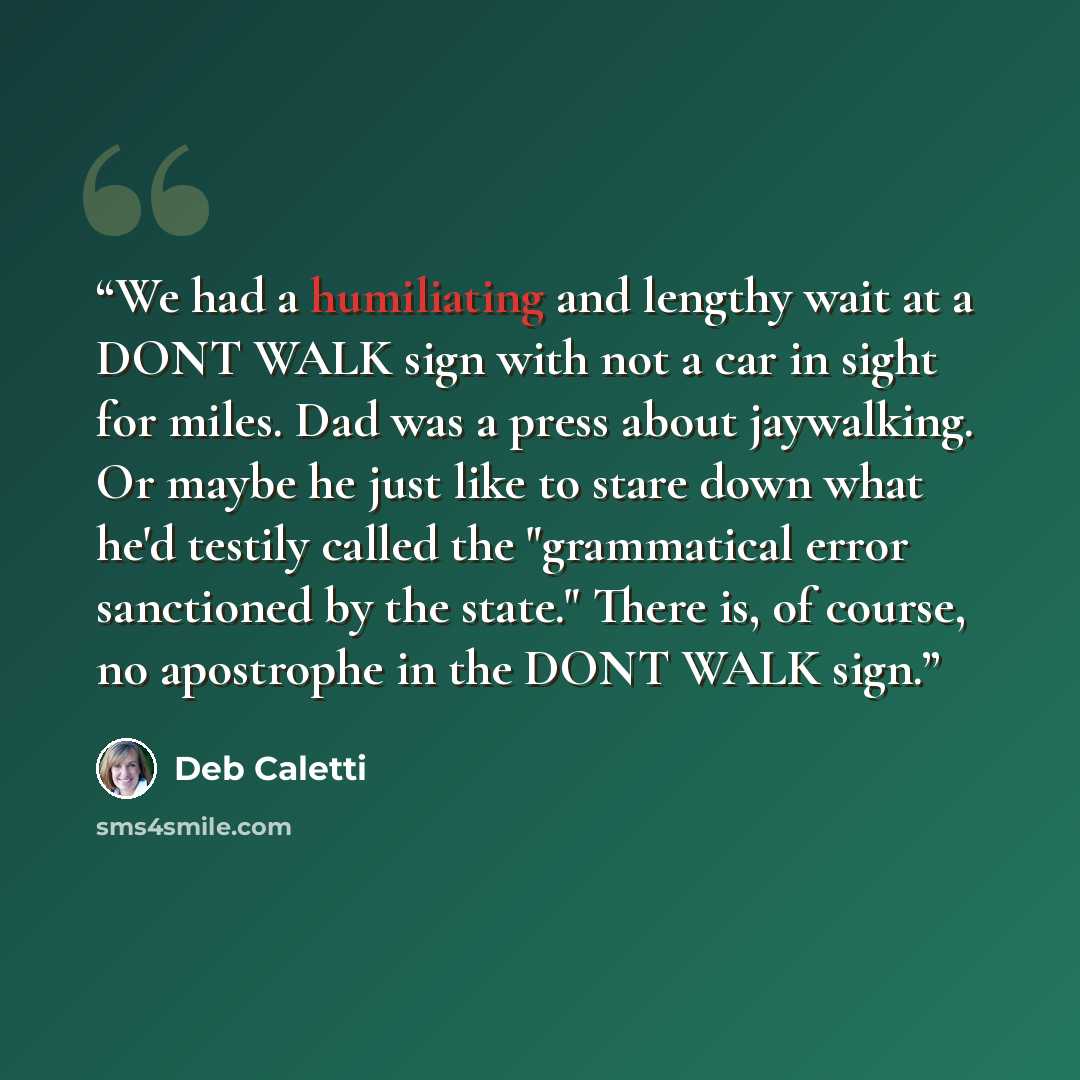 “We had a humiliating and lengthy wait at a DONT WALK sign with not a car in sight for miles. Dad was a press about jaywalking. Or maybe he just like to stare down what he'd testily called the "grammatical error sanctioned by the state." There is, of course, no apostrophe in the DONT WALK sign.” quote by Deb Caletti