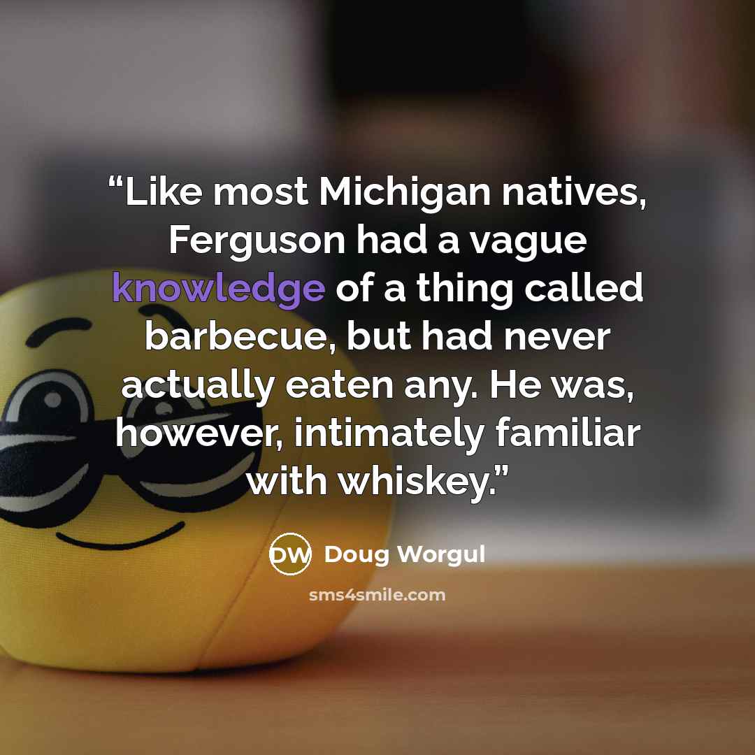 “Like most Michigan natives, Ferguson had a vague knowledge of a thing called barbecue, but had never actually eaten any. He was, however, intimately familiar with whiskey.” quote by Doug Worgul