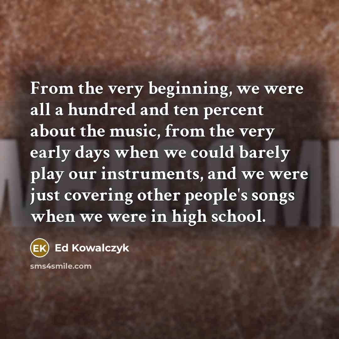 “From the very beginning, we were all a hundred and ten percent about the music, from the very early days when we could barely play our instruments, and we were just covering other people's songs when we were in high school.” quote by Ed Kowalczyk