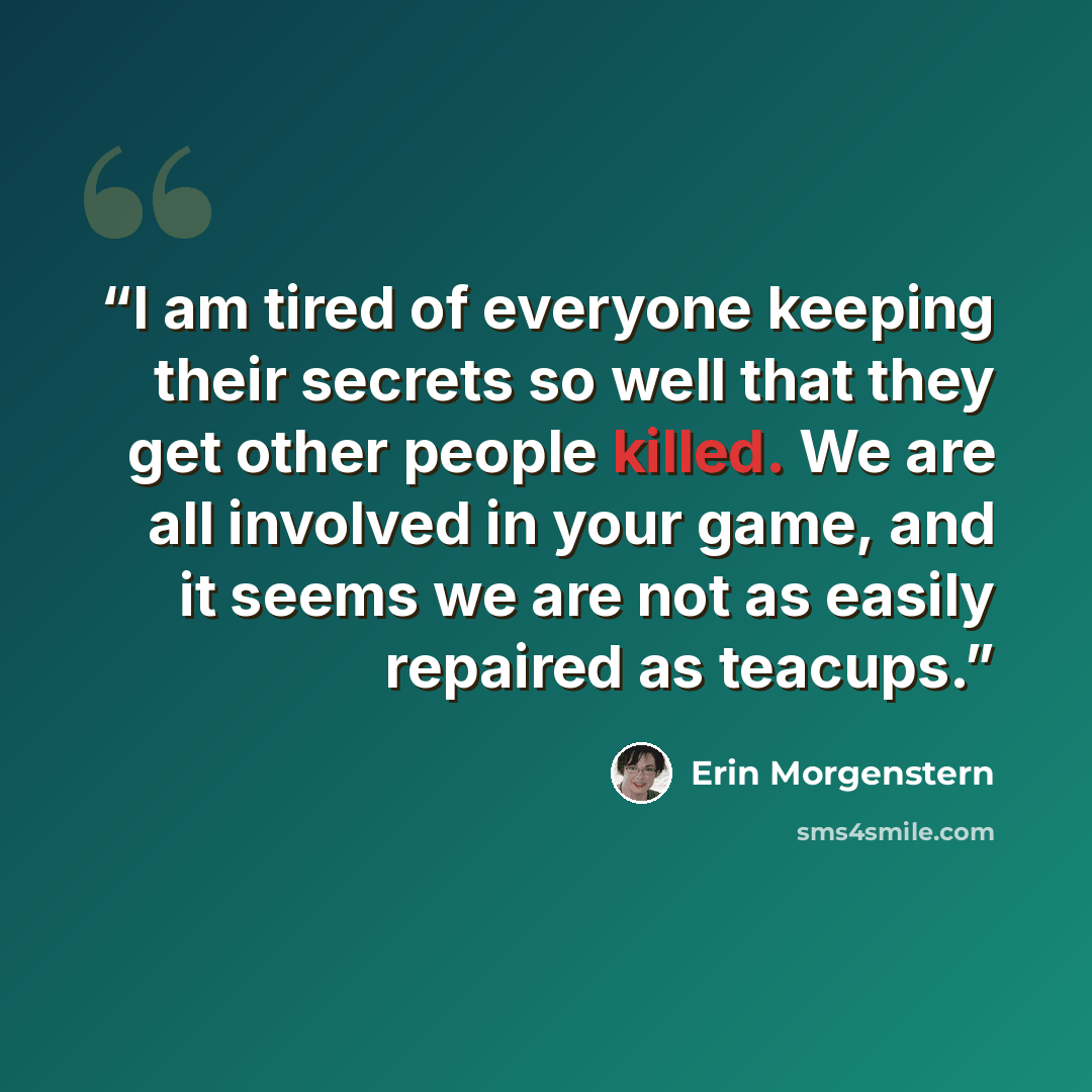 “I am tired of everyone keeping their secrets so well that they get other people killed. We are all involved in your game, and it seems we are not as easily repaired as teacups.” quote by Erin Morgenstern