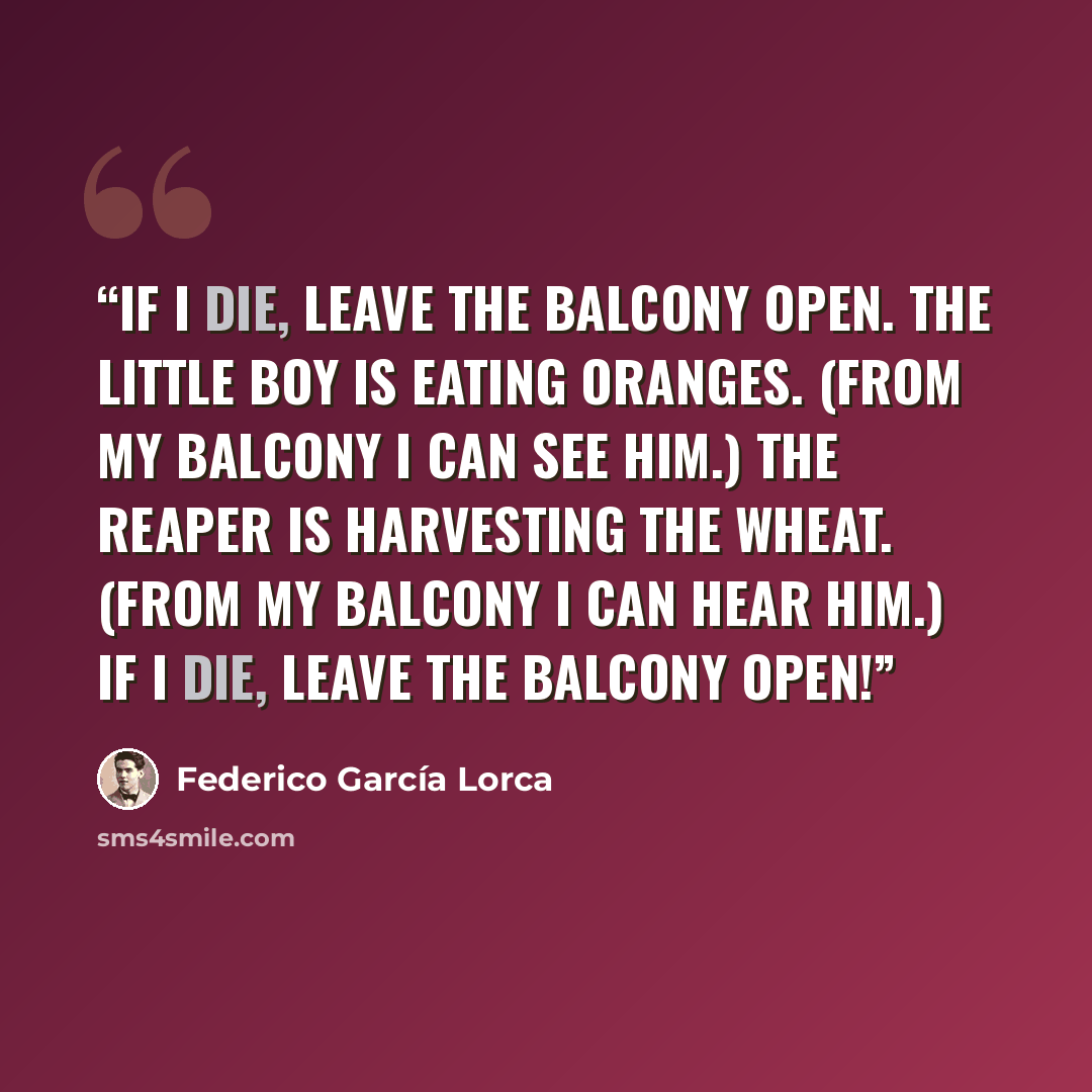 “If I die, leave the balcony open. The little boy is eating oranges. (From my balcony I can see him.) The reaper is harvesting the wheat. (From my balcony I can hear him.) If I die, leave the balcony open!” quote by Federico García Lorca