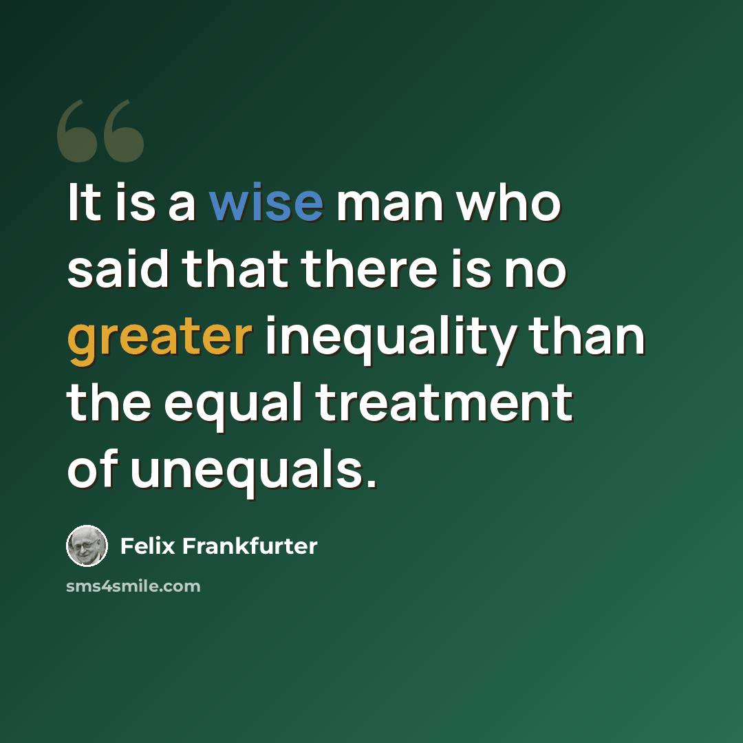 “It is a wise man who said that there is no greater inequality than the equal treatment of unequals.” quote by Felix Frankfurter