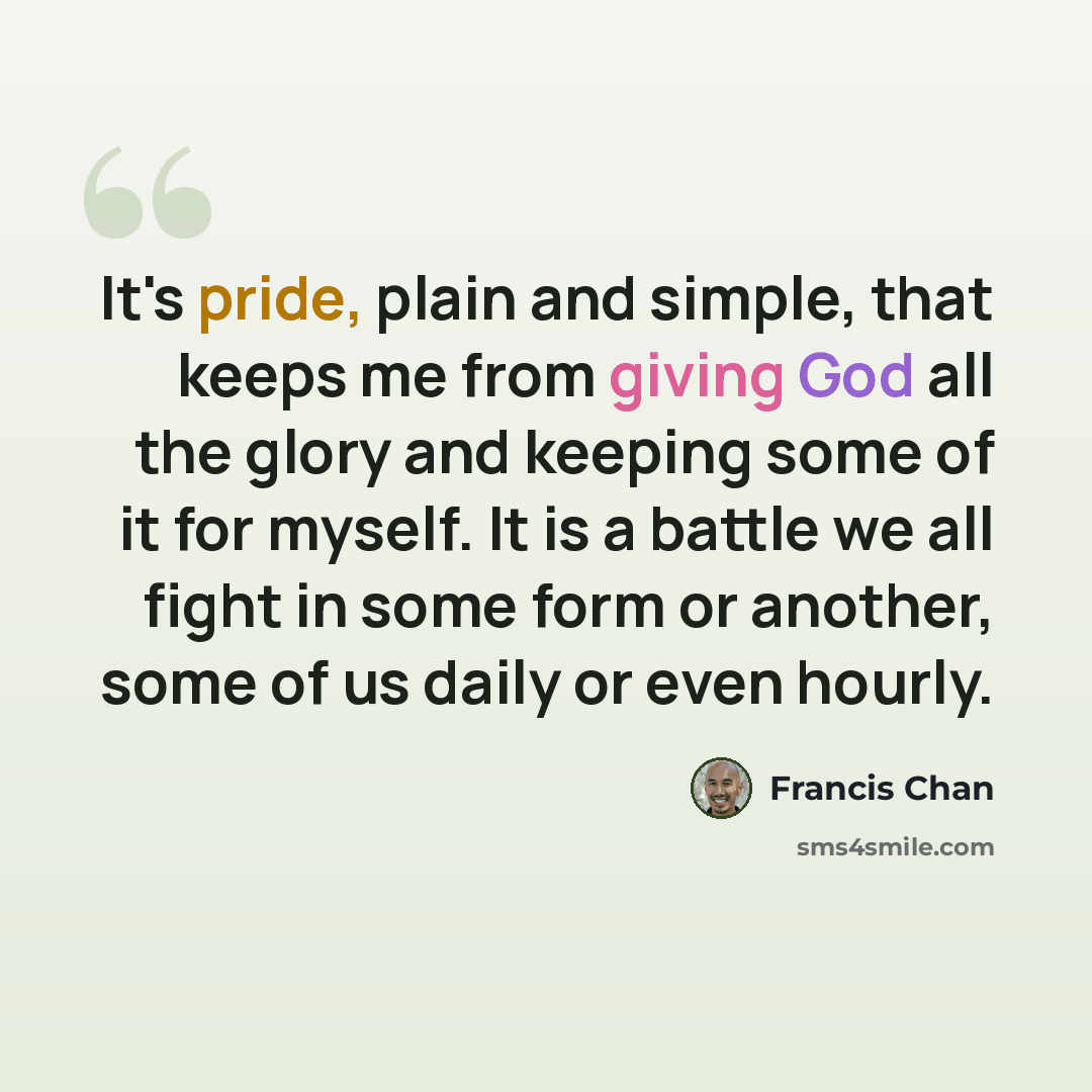 “It's pride, plain and simple, that keeps me from giving God all the glory and keeping some of it for myself. It is a battle we all fight in some form or another, some of us daily or even hourly.” quote by Francis Chan