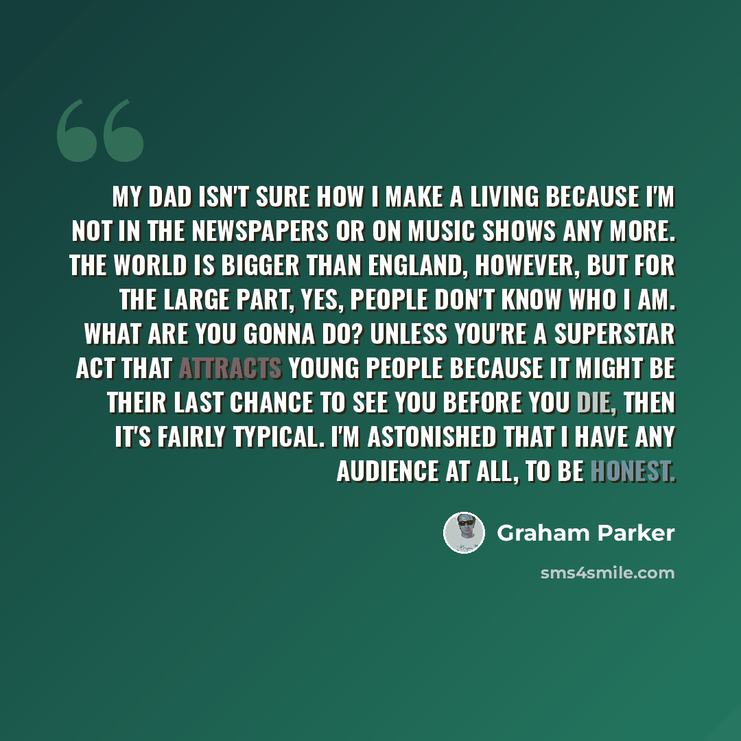 “My dad isn't sure how I make a living because I'm not in the newspapers or on music shows any more. The world is bigger than England, however, but for the large part, yes, people don't know who I am. What are you gonna do? Unless you're a superstar act that attracts young people because it might…” quote by Graham Parker