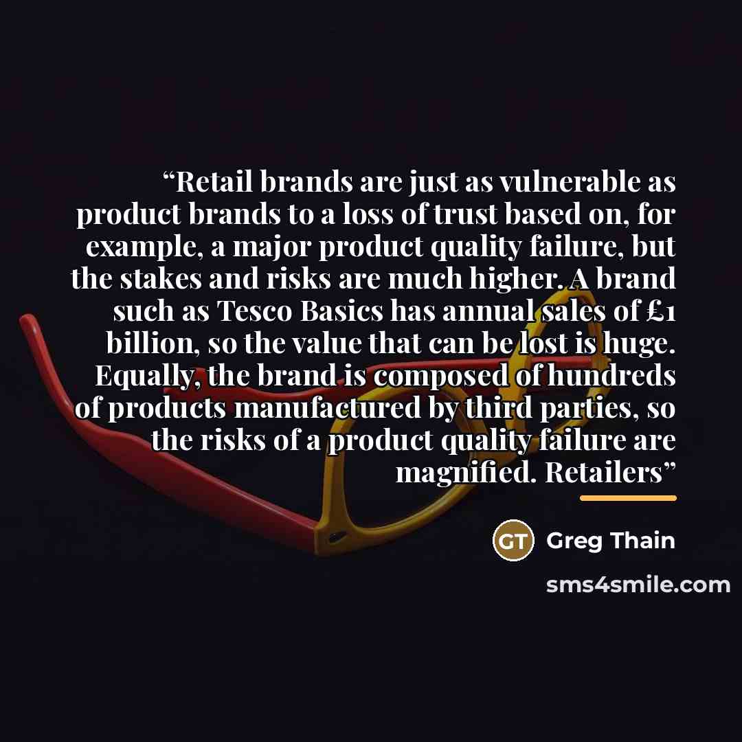 “Retail brands are just as vulnerable as product brands to a loss of trust based on, for example, a major product quality failure, but the stakes and risks are much higher. A brand such as Tesco Basics has annual sales of £1 billion, so the value that can be lost is huge. Equally, the brand is…” quote by Greg Thain