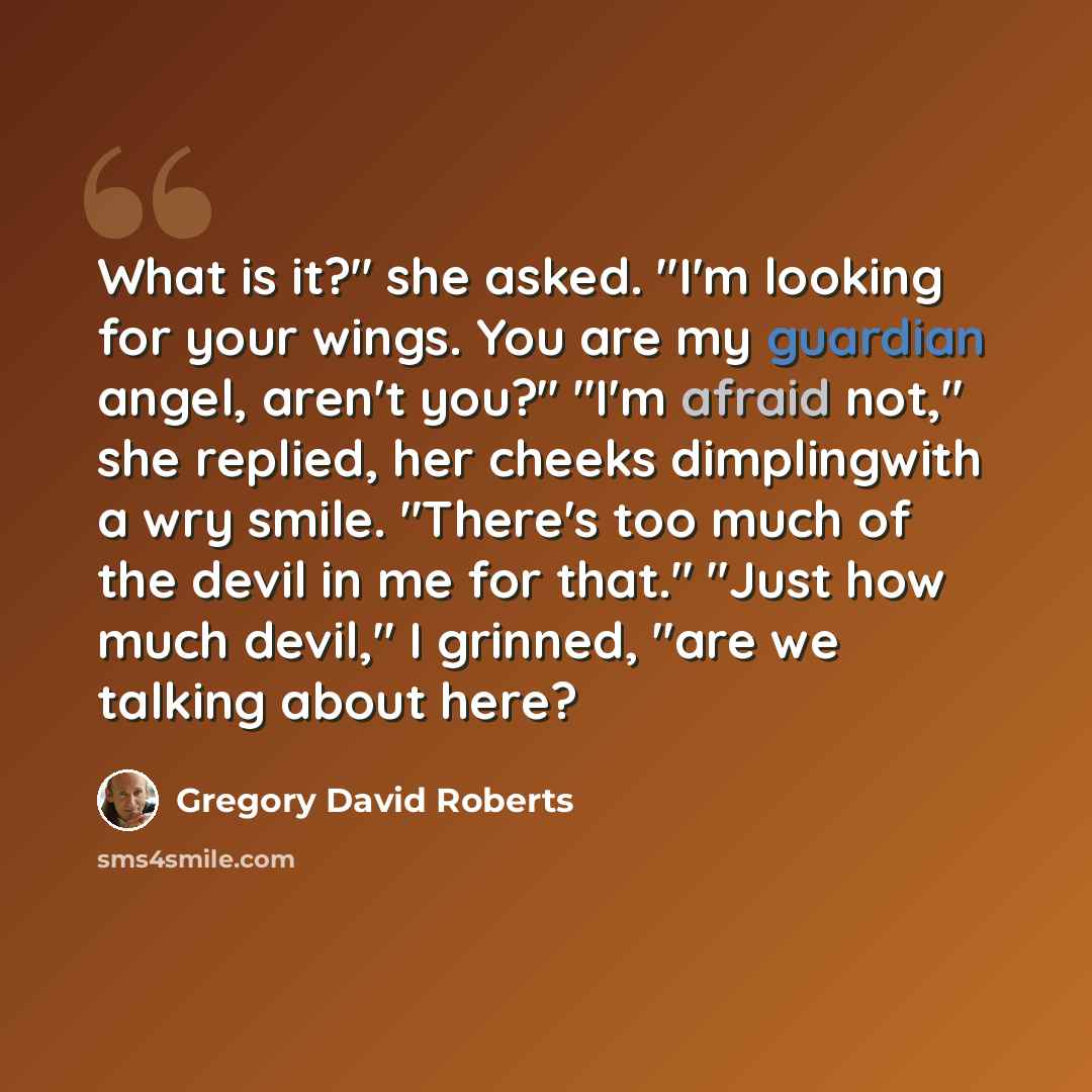 “What is it?" she asked. "I'm looking for your wings. You are my guardian angel, aren't you?" "I'm afraid not," she replied, her cheeks dimplingwith a wry smile. "There's too much of the devil in me for that." "Just how much devil," I grinned, "are we talking about here?” quote by Gregory David Roberts