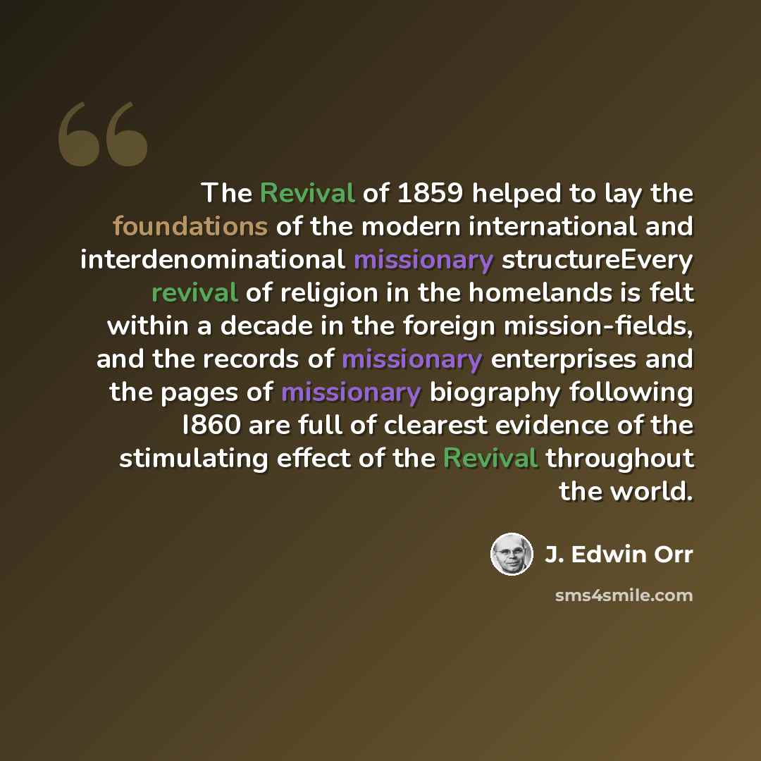 “The Revival of 1859 helped to lay the foundations of the modern international and interdenominational missionary structureEvery revival of religion in the homelands is felt within a decade in the foreign mission-fields, and the records of missionary enterprises and the pages of missionary…” quote by J. Edwin Orr