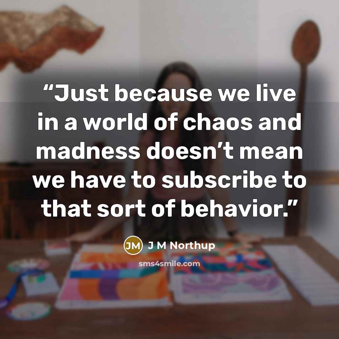 “Just because we live in a world of chaos and madness doesn’t mean we have to subscribe to that sort of behavior.” quote by J M Northup