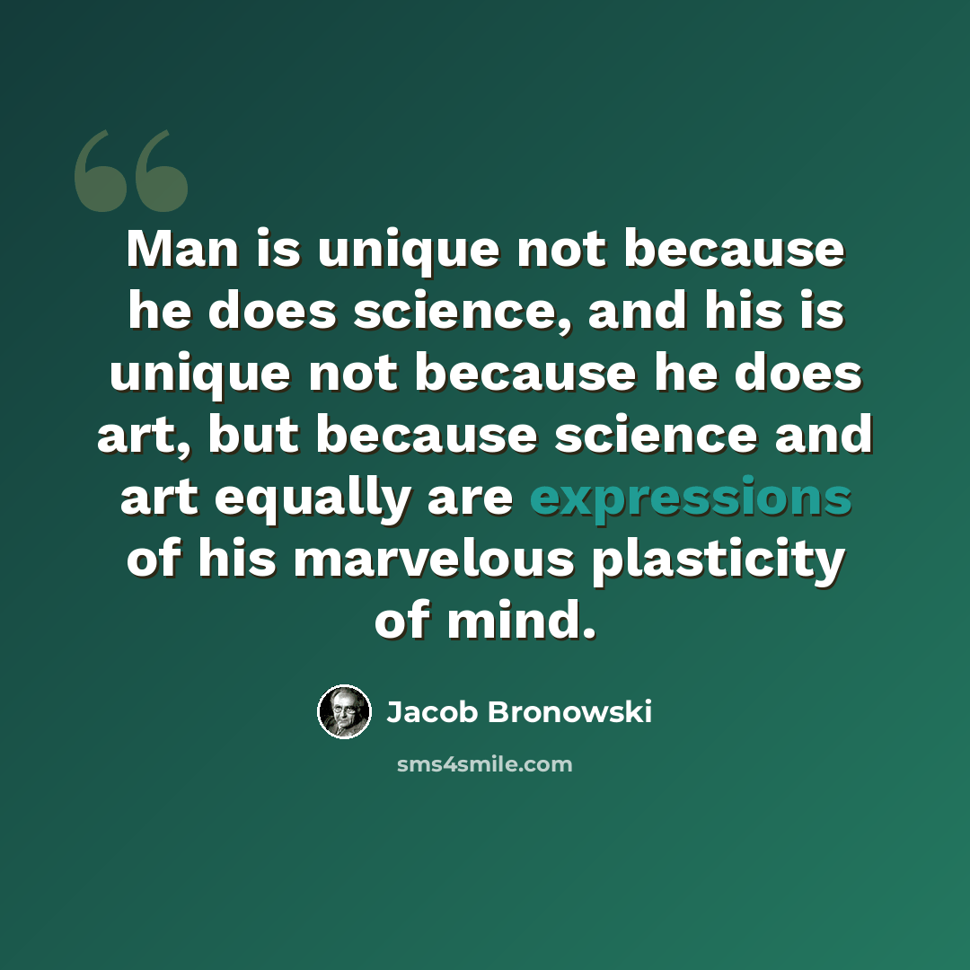“Man is unique not because he does science, and his is unique not because he does art, but because science and art equally are expressions of his marvelous plasticity of mind.” quote by Jacob Bronowski
