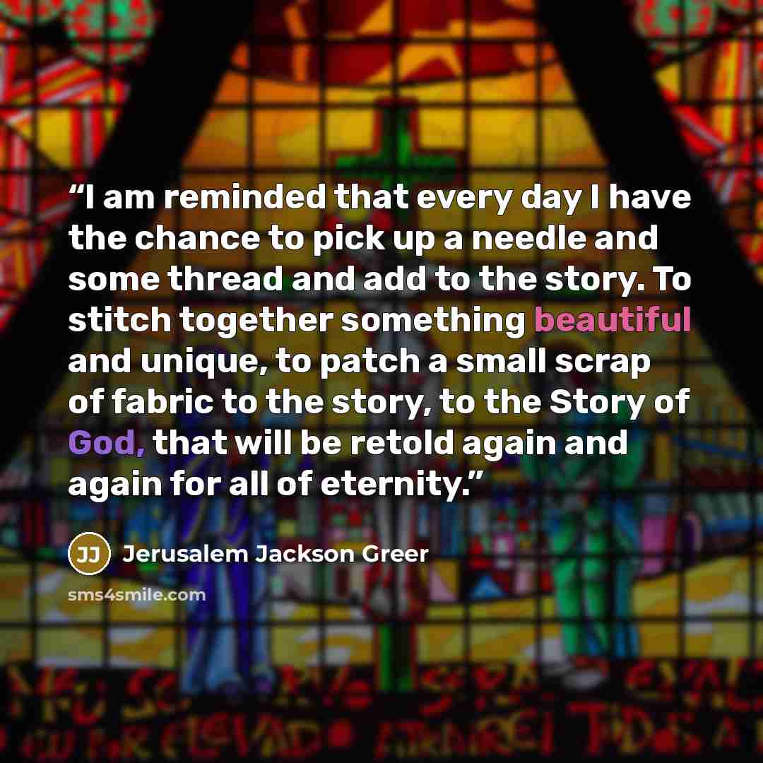 “I am reminded that every day I have the chance to pick up a needle and some thread and add to the story. To stitch together something beautiful and unique, to patch a small scrap of fabric to the story, to the Story of God, that will be retold again and again for all of eternity.” quote by Jerusalem Jackson Greer