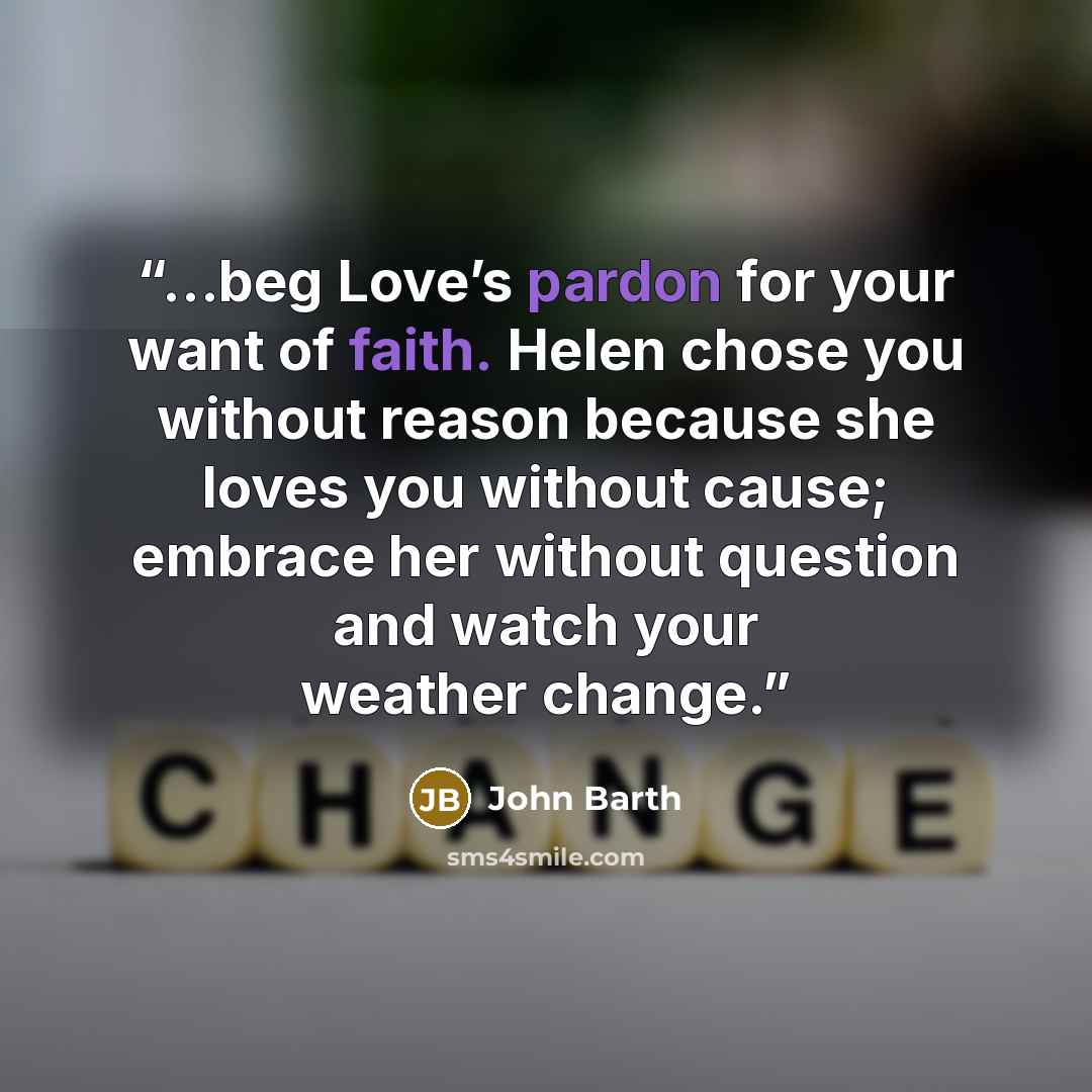 “…beg Love’s pardon for your want of faith. Helen chose you without reason because she loves you without cause; embrace her without question and watch your weather change.” quote by John Barth