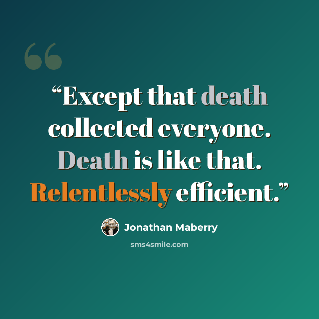 “Except that death collected everyone. Death is like that. Relentlessly efficient.” quote by Jonathan Maberry