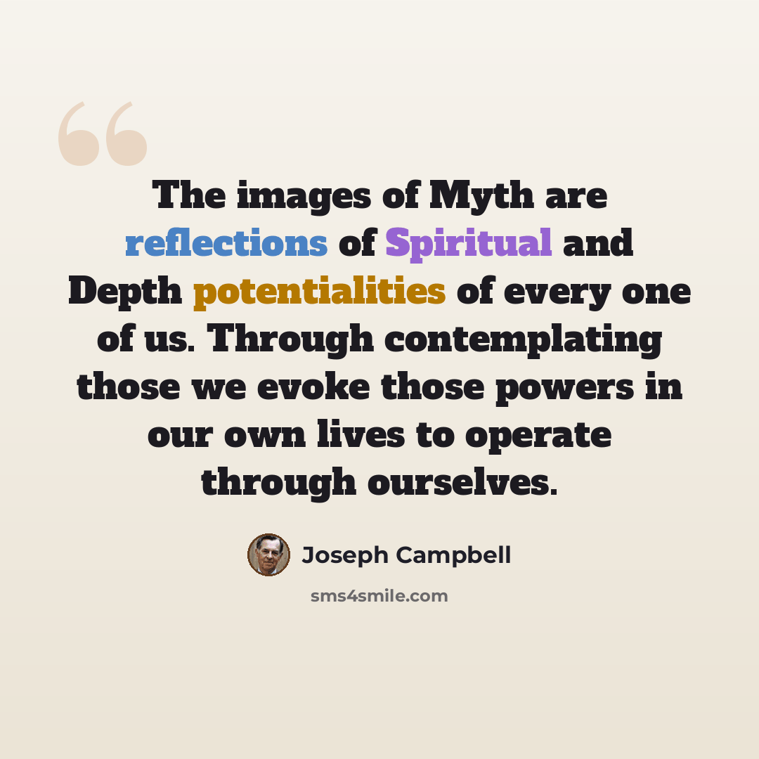 “The images of Myth are reflections of Spiritual and Depth potentialities of every one of us. Through contemplating those we evoke those powers in our own lives to operate through ourselves.” quote by Joseph Campbell