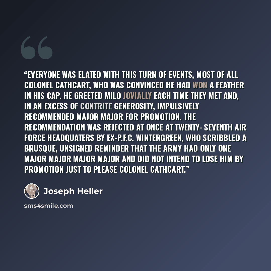 “Everyone was elated with this turn of events, most of all Colonel Cathcart, who was convinced he had won a feather in his cap. He greeted Milo jovially each time they met and, in an excess of contrite generosity, impulsively recommended Major Major for promotion. The recommendation was rejected at…” quote by Joseph Heller