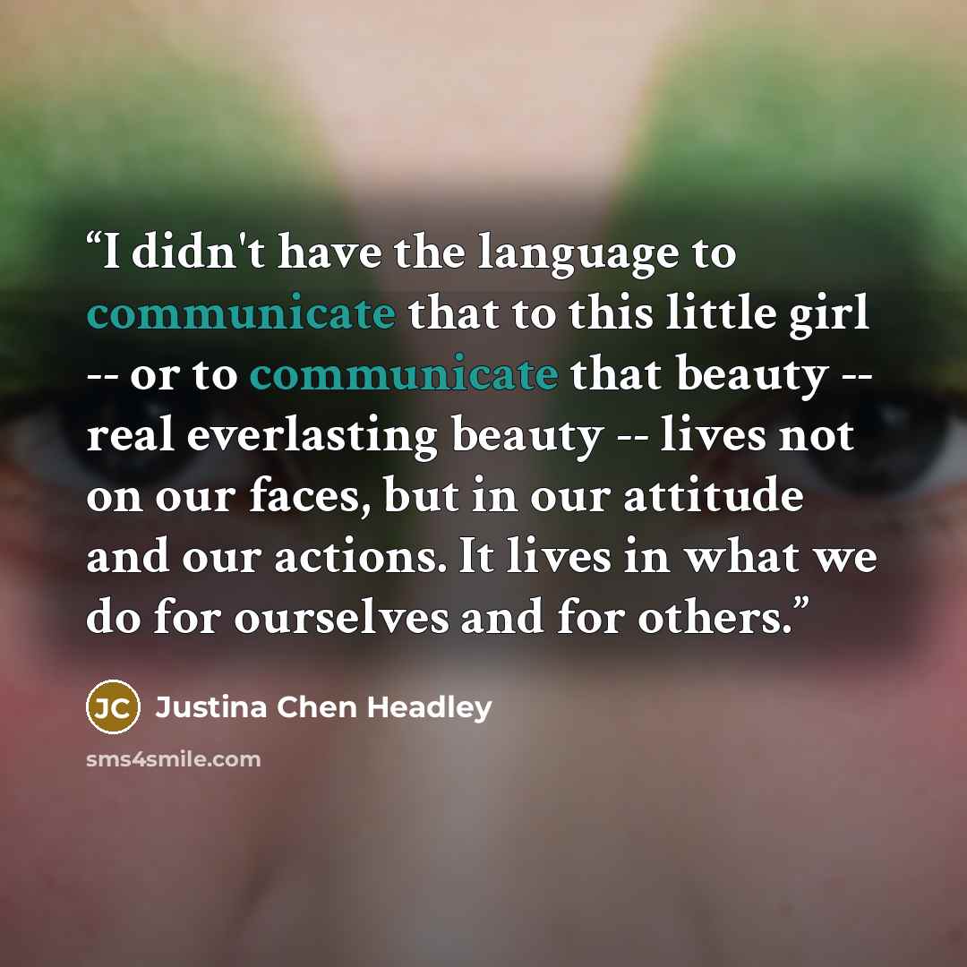 “I didn't have the language to communicate that to this little girl -- or to communicate that beauty -- real everlasting beauty -- lives not on our faces, but in our attitude and our actions. It lives in what we do for ourselves and for others.” quote by Justina Chen Headley