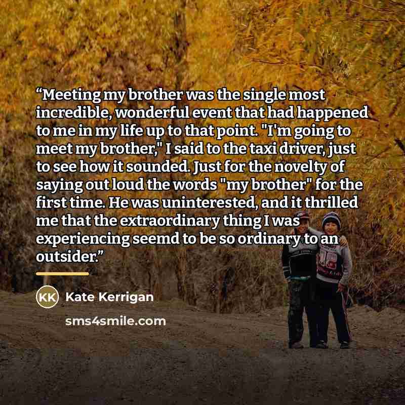 “Meeting my brother was the single most incredible, wonderful event that had happened to me in my life up to that point. "I'm going to meet my brother," I said to the taxi driver, just to see how it sounded. Just for the novelty of saying out loud the words "my brother" for the first time. He was…” quote by Kate Kerrigan