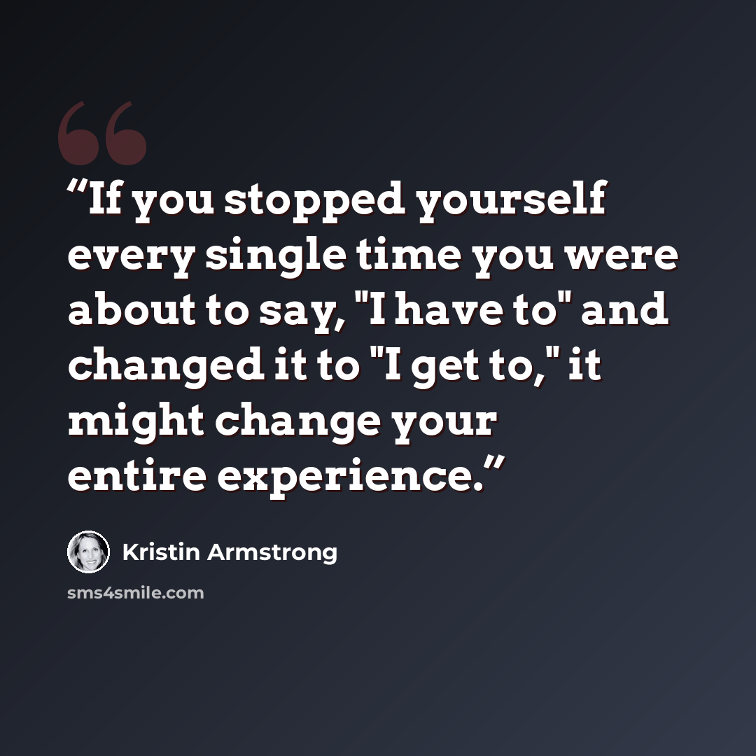 “If you stopped yourself every single time you were about to say, "I have to" and changed it to "I get to," it might change your entire experience.” quote by Kristin Armstrong