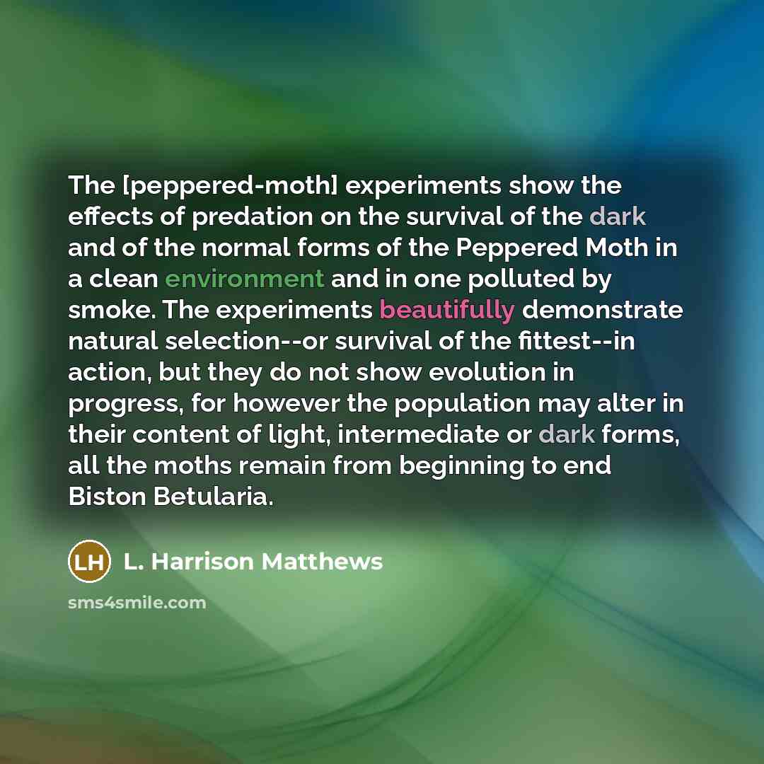 “The [peppered-moth] experiments show the effects of predation on the survival of the dark and of the normal forms of the Peppered Moth in a clean environment and in one polluted by smoke. The experiments beautifully demonstrate natural selection--or survival of the fittest--in action, but they do…” quote by L. Harrison Matthews
