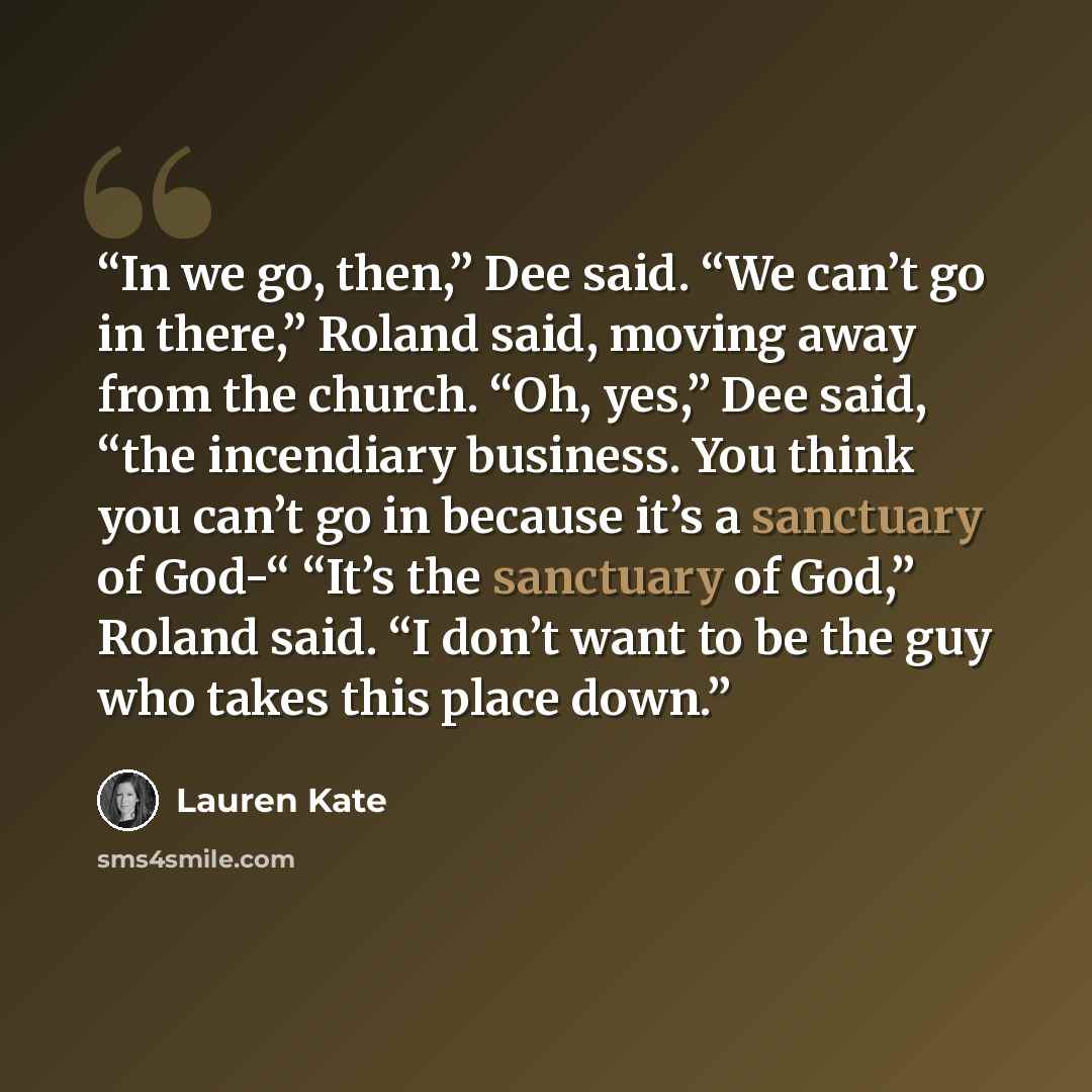 “In we go, then,” Dee said. “We can’t go in there,” Roland said, moving away from the church. “Oh, yes,” Dee said, “the incendiary business. You think you can’t go in because it’s a sanctuary of God-“ “It’s the sanctuary of God,” Roland said. “I don’t want to be the guy who takes this place down.” quote by Lauren Kate