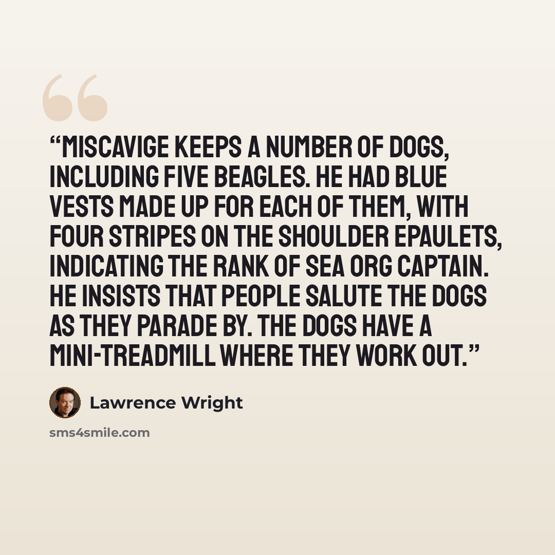 “Miscavige keeps a number of dogs, including five beagles. He had blue vests made up for each of them, with four stripes on the shoulder epaulets, indicating the rank of Sea Org Captain. He insists that people salute the dogs as they parade by. The dogs have a mini-treadmill where they work out.” quote by Lawrence Wright